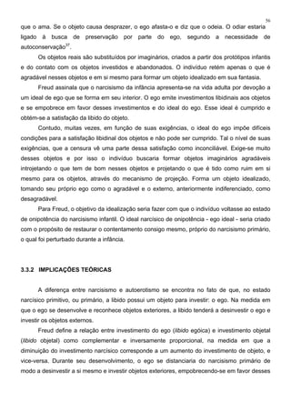 56
que o ama. Se o objeto causa desprazer, o ego afasta-o e diz que o odeia. O odiar estaria
ligado à busca de preservação por parte do ego, segundo a necessidade de
autoconservação37
.
Os objetos reais são substituídos por imaginários, criados a partir dos protótipos infantis
e do contato com os objetos investidos e abandonados. O indivíduo retém apenas o que é
agradável nesses objetos e em si mesmo para formar um objeto idealizado em sua fantasia.
Freud assinala que o narcisismo da infância apresenta-se na vida adulta por devoção a
um ideal de ego que se forma em seu interior. O ego emite investimentos libidinais aos objetos
e se empobrece em favor desses investimentos e do ideal do ego. Esse ideal é cumprido e
obtém-se a satisfação da libido do objeto.
Contudo, muitas vezes, em função de suas exigências, o ideal do ego impõe difíceis
condições para a satisfação libidinal dos objetos e não pode ser cumprido. Tal o nível de suas
exigências, que a censura vê uma parte dessa satisfação como inconciliável. Exige-se muito
desses objetos e por isso o indivíduo buscaria formar objetos imaginários agradáveis
introjetando o que tem de bom nesses objetos e projetando o que é tido como ruim em si
mesmo para os objetos, através do mecanismo de projeção. Forma um objeto idealizado,
tomando seu próprio ego como o agradável e o externo, anteriormente indiferenciado, como
desagradável.
Para Freud, o objetivo da idealização seria fazer com que o indivíduo voltasse ao estado
de onipotência do narcisismo infantil. O ideal narcísico de onipotência - ego ideal - seria criado
com o propósito de restaurar o contentamento consigo mesmo, próprio do narcisismo primário,
o qual foi perturbado durante a infância.
3.3.2 IMPLICAÇÕES TEÓRICAS
A diferença entre narcisismo e autoerotismo se encontra no fato de que, no estado
narcísico primitivo, ou primário, a libido possui um objeto para investir: o ego. Na medida em
que o ego se desenvolve e reconhece objetos exteriores, a libido tenderá a desinvestir o ego e
investir os objetos externos.
Freud define a relação entre investimento do ego (libido egóica) e investimento objetal
(libido objetal) como complementar e inversamente proporcional, na medida em que a
diminuição do investimento narcísico corresponde a um aumento do investimento de objeto, e
vice-versa. Durante seu desenvolvimento, o ego se distanciaria do narcisismo primário de
modo a desinvestir a si mesmo e investir objetos exteriores, empobrecendo-se em favor desses
 
