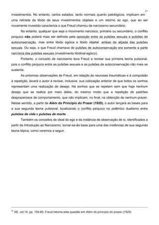 57
investimentos. No entanto, certos estados, tanto normais quanto patológicos, implicam em
uma retirada da libido de seus investimentos objetais e um retorno ao ego, que ao ser
novamente investido caracteriza o que Freud chamou de narcisismo secundário.
No entanto, qualquer que seja o movimento narcísico, primário ou secundário, o conflito
psíquico não poderá mais ser definido pela oposição entre as pulsões sexuais e pulsões de
autoconservação, mas entre libido egóica e libido objetal, ambas da alçada das pulsões
sexuais. Ou seja, o que Freud chamava de pulsões de autoconservação era somente a parte
narcísica das pulsões sexuais (investimento libidinal egóico).
Portanto, o conceito de narcisismo leva Freud a revisar sua primeira teoria pulsional,
pois o conflito psíquico entre as pulsões sexuais e as pulsões de autoconservação não mais se
sustenta.
As próximas observações de Freud, em relação às neuroses traumáticas e à compulsão
à repetição, levará o autor à revisar, inclusive, sua colocação anterior de que todos os sonhos
representam uma realização de desejo. Há sonhos que se repetem sem que haja nenhum
desejo que se realiza por meio deles, do mesmo modo que a repetição de padrões
desprazerosos de comportamento, que não implicam, no final, na obtenção de nenhum prazer.
Nesse sentido, a partir de Além do Princípio do Prazer (1920), o autor lançará as bases para
a sua segunda teoria pulsional, localizando o conflito psíquico no polêmico dualismo entre
pulsões de vida e pulsões de morte. .
Também os conceitos de ideal do ego e da instância de observação de si, identificados a
partir da Introdução ao Narcisismo, tornar-se-ão base para uma das instâncias de sua segunda
teoria tópica, como veremos a seguir.
37
AE, vol.14, pp. 154-60. Freud retoma esta questão em Além do princípio do prazer (1920).
 