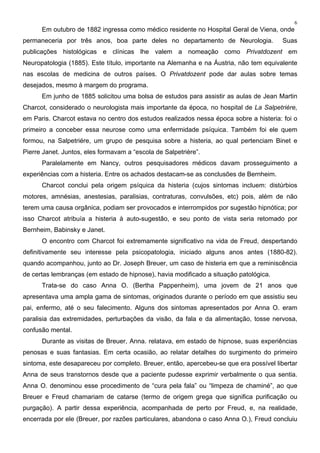 6
Em outubro de 1882 ingressa como médico residente no Hospital Geral de Viena, onde
permaneceria por três anos, boa parte deles no departamento de Neurologia. Suas
publicações histológicas e clínicas lhe valem a nomeação como Privatdozent em
Neuropatologia (1885). Este título, importante na Alemanha e na Áustria, não tem equivalente
nas escolas de medicina de outros países. O Privatdozent pode dar aulas sobre temas
desejados, mesmo à margem do programa.
Em junho de 1885 solicitou uma bolsa de estudos para assistir as aulas de Jean Martin
Charcot, considerado o neurologista mais importante da época, no hospital de La Salpetrière,
em Paris. Charcot estava no centro dos estudos realizados nessa época sobre a histeria: foi o
primeiro a conceber essa neurose como uma enfermidade psíquica. Também foi ele quem
formou, na Salpetriére, um grupo de pesquisa sobre a histeria, ao qual pertenciam Binet e
Pierre Janet. Juntos, eles formavam a “escola de Salpetrière”.
Paralelamente em Nancy, outros pesquisadores médicos davam prosseguimento a
experiências com a histeria. Entre os achados destacam-se as conclusões de Bernheim.
Charcot conclui pela origem psíquica da histeria (cujos sintomas incluem: distúrbios
motores, amnésias, anestesias, paralisias, contraturas, convulsões, etc) pois, além de não
terem uma causa orgânica, podiam ser provocados e interrompidos por sugestão hipnótica; por
isso Charcot atribuía a histeria à auto-sugestão, e seu ponto de vista seria retomado por
Bernheim, Babinsky e Janet.
O encontro com Charcot foi extremamente significativo na vida de Freud, despertando
definitivamente seu interesse pela psicopatologia, iniciado alguns anos antes (1880-82).
quando acompanhou, junto ao Dr. Joseph Breuer, um caso de histeria em que a reminiscência
de certas lembranças (em estado de hipnose), havia modificado a situação patológica.
Trata-se do caso Anna O. (Bertha Pappenheim), uma jovem de 21 anos que
apresentava uma ampla gama de sintomas, originados durante o período em que assistiu seu
pai, enfermo, até o seu falecimento. Alguns dos sintomas apresentados por Anna O. eram
paralisia das extremidades, perturbações da visão, da fala e da alimentação, tosse nervosa,
confusão mental.
Durante as visitas de Breuer, Anna. relatava, em estado de hipnose, suas experiências
penosas e suas fantasias. Em certa ocasião, ao relatar detalhes do surgimento do primeiro
sintoma, este desapareceu por completo. Breuer, então, apercebeu-se que era possível libertar
Anna de seus transtornos desde que a paciente pudesse exprimir verbalmente o qua sentia.
Anna O. denominou esse procedimento de “cura pela fala” ou “limpeza de chaminé”, ao que
Breuer e Freud chamariam de catarse (termo de origem grega que significa purificação ou
purgação). A partir dessa experiência, acompanhada de perto por Freud, e, na realidade,
encerrada por ele (Breuer, por razões particulares, abandona o caso Anna O.), Freud concluiu
 