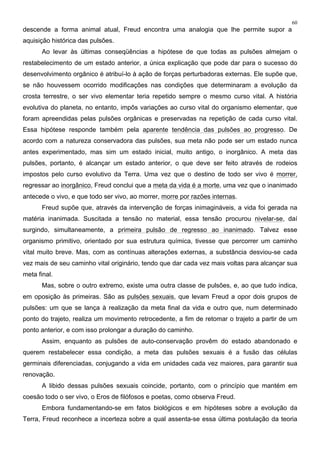 60
descende a forma animal atual, Freud encontra uma analogia que lhe permite supor a
aquisição histórica das pulsões.
Ao levar às últimas conseqüências a hipótese de que todas as pulsões almejam o
restabelecimento de um estado anterior, a única explicação que pode dar para o sucesso do
desenvolvimento orgânico é atribuí-lo à ação de forças perturbadoras externas. Ele supõe que,
se não houvessem ocorrido modificações nas condições que determinaram a evolução da
crosta terrestre, o ser vivo elementar teria repetido sempre o mesmo curso vital. A história
evolutiva do planeta, no entanto, impôs variações ao curso vital do organismo elementar, que
foram apreendidas pelas pulsões orgânicas e preservadas na repetição de cada curso vital.
Essa hipótese responde também pela aparente tendência das pulsões ao progresso. De
acordo com a natureza conservadora das pulsões, sua meta não pode ser um estado nunca
antes experimentado, mas sim um estado inicial, muito antigo, o inorgânico. A meta das
pulsões, portanto, é alcançar um estado anterior, o que deve ser feito através de rodeios
impostos pelo curso evolutivo da Terra. Uma vez que o destino de todo ser vivo é morrer,
regressar ao inorgânico, Freud conclui que a meta da vida é a morte, uma vez que o inanimado
antecede o vivo, e que todo ser vivo, ao morrer, morre por razões internas.
Freud supõe que, através da intervenção de forças inimagináveis, a vida foi gerada na
matéria inanimada. Suscitada a tensão no material, essa tensão procurou nivelar-se, daí
surgindo, simultaneamente, a primeira pulsão de regresso ao inanimado. Talvez esse
organismo primitivo, orientado por sua estrutura química, tivesse que percorrer um caminho
vital muito breve. Mas, com as contínuas alterações externas, a substância desviou-se cada
vez mais de seu caminho vital originário, tendo que dar cada vez mais voltas para alcançar sua
meta final.
Mas, sobre o outro extremo, existe uma outra classe de pulsões, e, ao que tudo indica,
em oposição às primeiras. São as pulsões sexuais, que levam Freud a opor dois grupos de
pulsões: um que se lança à realização da meta final da vida e outro que, num determinado
ponto do trajeto, realiza um movimento retrocedente, a fim de retomar o trajeto a partir de um
ponto anterior, e com isso prolongar a duração do caminho.
Assim, enquanto as pulsões de auto-conservação provêm do estado abandonado e
querem restabelecer essa condição, a meta das pulsões sexuais é a fusão das células
germinais diferenciadas, conjugando a vida em unidades cada vez maiores, para garantir sua
renovação.
A libido dessas pulsões sexuais coincide, portanto, com o princípio que mantém em
coesão todo o ser vivo, o Eros de filófosos e poetas, como observa Freud.
Embora fundamentando-se em fatos biológicos e em hipóteses sobre a evolução da
Terra, Freud reconhece a incerteza sobre a qual assenta-se essa última postulação da teoria
 