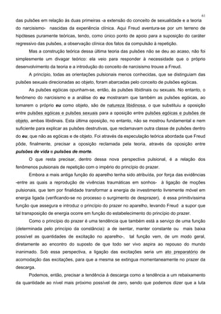 61
das pulsões em relação às duas primeiras -a extensão do conceito de sexualidade e a teoria
do narcisismo- nascidas da experiência clínica. Aqui Freud aventura-se por um terreno de
hipóteses puramente teóricas, tendo, como único ponto de apoio para a suposição do caráter
regressivo das pulsões, a observação clínica dos fatos da compulsão à repetição.
Mas a construção teórica dessa última teoria das pulsões não se deu ao acaso, não foi
simplesmente um divagar teórico: ela veio para responder à necessidade que o próprio
desenvolvimento da teoria e a introdução do conceito de narcisismo trouxe a Freud.
A princípio, todas as orientações pulsionais menos conhecidas, que se distinguiam das
pulsões sexuais direcionadas ao objeto, foram abarcadas pelo conceito de pulsões egóicas.
As pulsões egóicas opunham-se, então, às pulsões libidinais ou sexuais. No entanto, o
fenômeno do narcisismo e a análise do eu mostraram que também as pulsões egóicas, ao
tomarem o próprio eu como objeto, são de natureza libidinosa, o que substituiu a oposição
entre pulsões egóicas e pulsões sexuais para a oposição entre pulsões egóicas e pulsões de
objeto, ambas libidinais. Esta última oposição, no entanto, não se mostrou fundamental e nem
suficiente para explicar as pulsões destrutivas, que reclamavam outra classe de pulsões dentro
do eu, que não as egóicas e de objeto. Foi através da especulação teórica abordada que Freud
pôde, finalmente, precisar a oposição reclamada pela teoria, através da oposição entre
pulsões de vida e pulsões de morte.
O que resta precisar, dentro dessa nova perspectiva pulsional, é a relação dos
fenômenos pulsionais de repetição com o império do princípio do prazer.
Embora a mais antiga função do aparelho tenha sido atribuída, por força das evidências
-entre as quais a reprodução de vivências traumáticas em sonhos- à ligação de moções
pulsionais, que tem por finalidade transformar a energia de investimento livremente móvel em
energia ligada (verificando-se no processo o surgimento de desprazer), é essa primitivíssima
função que assegura e introduz o princípio do prazer no aparelho, levando Freud a supor que
tal transposição de energia ocorre em função do estabelecimento do princípio do prazer.
Como o princípio do prazer é uma tendência que também está a serviço de uma função
(determinada pelo princípio da constância): a de isentar, manter constante ou mais baixa
possível as quantidades de excitação no aparelho-, tal função vem, de um modo geral,
diretamente ao encontro do suposto de que todo ser vivo aspira ao repouso do mundo
inanimado. Sob essa perspectiva, a ligação das excitações seria um ato preparatório de
acomodação das excitações, para que a mesma se extingua momentaneamente no prazer da
descarga.
Podemos, então, precisar a tendência à descarga como a tendência a um rebaixamento
da quantidade ao nível mais próximo possível de zero, sendo que podemos dizer que a luta
 