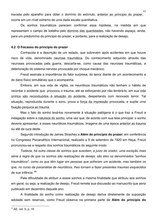 62
travada pelo aparelho para obter o domínio do estímulo, anterior ao princípio do prazer,
ocorre em um nível extremo de uma dada escala quantitativa.
Os sonhos traumáticos parecem confirmar essa hipótese, na medida em que
representam o campo de batalha pelo domínio das quantidades, não havendo espaço, ainda,
para um predomínio do princípio do prazer, e portanto, para a realização de desejo.
4.2 O fracasso do princípio do prazer
Conhecida é a descrição de um estado, que sobrevém após acidentes em que houve
risco de vida, denominado neurose traumática. Do conhecimento adquirido através das
neuroses provocadas pela guerra, descarta-se, como causa das neuroses traumáticas, a
deterioração do sistema nervoso provocada por choque mecânico.
Freud assinala a importância do fator surpresa, do terror diante de um acontecimento e
do dano físico simultâneo que o acompanha.
Embora, em sua vida de vigília, os neuróticos traumáticos não tenham o hábito de
recordar o acidente que provocou o trauma, até se esforçando por não lembrá-lo, em sua vida
onírica são reconduzidos à situação do acidente, despertando com renovado terror. Tal
situação, reproduzida durante o sono, prova a força da impressão provocada, e supõe uma
fixação psíquica ao trauma.
Mas o fato do sonho levá-los novamente à situação patógena é o que traz a Freud a
indagação sobre a natureza do sonho, uma vez que, de acordo com sua tese principal, o sonho
deveria apresentar, a esses neuróticos traumáticos, imagens de uma época anterior ao trauma
ou até da cura deste.
Segundo introdução de James Strachey a Além do princípio do prazer, em conferência
no Congresso Psicanalítico Internacional, realizado a 9 de setembro de 1920 em Haya, Freud
pronunciou-se a respeito dos sonhos traumáticos do seguinte modo:
Todavia, há outra classe de sonhos que suscitam, a juízo do orador, uma exceção mais
séria à regra de que os sonhos são realizações de desejo; são eles os denominados "sonhos
traumáticos", como os que têm lugar em pessoas que sofreram um acidente, mas também os
que, no curso da psicanálise de neuróticos, lhes tornam a fazer presentes traumas esquecidos
de sua infância. 41
Pela dificuldade de atribuir a esses sonhos a mesma finalidade que atribuiu aos sonhos
em geral, ou seja, a realização de desejo, Freud remete sua discussão ao manuscrito que seria
publicado em dezembro daquele ano.
A finalidade do sonho como realização de desejo deriva diretamente da suposição
adotada sem reservas, como Freud observa na primeira parte de Além do princípio do
41
AE, vol. 5, p. 18
 