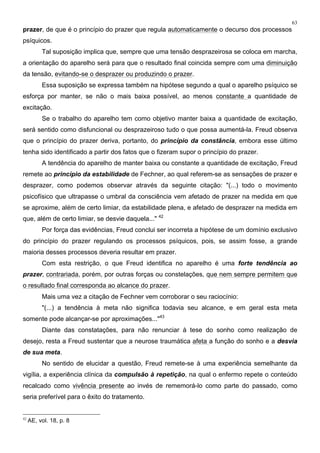 63
prazer, de que é o princípio do prazer que regula automaticamente o decurso dos processos
psíquicos.
Tal suposição implica que, sempre que uma tensão desprazeirosa se coloca em marcha,
a orientação do aparelho será para que o resultado final coincida sempre com uma diminuição
da tensão, evitando-se o desprazer ou produzindo o prazer.
Essa suposição se expressa também na hipótese segundo a qual o aparelho psíquico se
esforça por manter, se não o mais baixa possível, ao menos constante a quantidade de
excitação.
Se o trabalho do aparelho tem como objetivo manter baixa a quantidade de excitação,
será sentido como disfuncional ou desprazeiroso tudo o que possa aumentá-la. Freud observa
que o princípio do prazer deriva, portanto, do princípio da constância, embora esse último
tenha sido identificado a partir dos fatos que o fizeram supor o princípio do prazer.
A tendência do aparelho de manter baixa ou constante a quantidade de excitação, Freud
remete ao princípio da estabilidade de Fechner, ao qual referem-se as sensações de prazer e
desprazer, como podemos observar através da seguinte citação: "(...) todo o movimento
psicofísico que ultrapasse o umbral da consciência vem afetado de prazer na medida em que
se aproxime, além de certo limiar, da estabilidade plena, e afetado de desprazer na medida em
que, além de certo limiar, se desvie daquela..." 42
Por força das evidências, Freud conclui ser incorreta a hipótese de um domínio exclusivo
do princípio do prazer regulando os processos psíquicos, pois, se assim fosse, a grande
maioria desses processos deveria resultar em prazer.
Com esta restrição, o que Freud identifica no aparelho é uma forte tendência ao
prazer, contrariada, porém, por outras forças ou constelações, que nem sempre permitem que
o resultado final corresponda ao alcance do prazer.
Mais uma vez a citação de Fechner vem corroborar o seu raciocínio:
"(...) a tendência à meta não significa todavia seu alcance, e em geral esta meta
somente pode alcançar-se por aproximações..."43
Diante das constatações, para não renunciar à tese do sonho como realização de
desejo, resta a Freud sustentar que a neurose traumática afeta a função do sonho e a desvia
de sua meta.
No sentido de elucidar a questão, Freud remete-se à uma experiência semelhante da
vigília, a experiência clínica da compulsão à repetição, na qual o enfermo repete o conteúdo
recalcado como vivência presente ao invés de rememorá-lo como parte do passado, como
seria preferível para o êxito do tratamento.
42
AE, vol. 18, p. 8
 