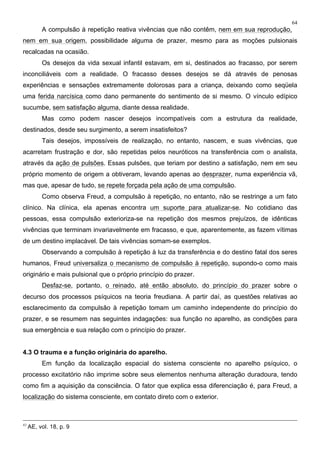 64
A compulsão à repetição reativa vivências que não contêm, nem em sua reprodução,
nem em sua origem, possibilidade alguma de prazer, mesmo para as moções pulsionais
recalcadas na ocasião.
Os desejos da vida sexual infantil estavam, em si, destinados ao fracasso, por serem
inconciliáveis com a realidade. O fracasso desses desejos se dá através de penosas
experiências e sensações extremamente dolorosas para a criança, deixando como seqüela
uma ferida narcísica como dano permanente do sentimento de si mesmo. O vínculo edípico
sucumbe, sem satisfação alguma, diante dessa realidade.
Mas como podem nascer desejos incompatíveis com a estrutura da realidade,
destinados, desde seu surgimento, a serem insatisfeitos?
Tais desejos, impossíveis de realização, no entanto, nascem, e suas vivências, que
acarretam frustração e dor, são repetidas pelos neuróticos na transferência com o analista,
através da ação de pulsões. Essas pulsões, que teriam por destino a satisfação, nem em seu
próprio momento de origem a obtiveram, levando apenas ao desprazer, numa experiência vã,
mas que, apesar de tudo, se repete forçada pela ação de uma compulsão.
Como observa Freud, a compulsão à repetição, no entanto, não se restringe a um fato
clínico. Na clínica, ela apenas encontra um suporte para atualizar-se. No cotidiano das
pessoas, essa compulsão exterioriza-se na repetição dos mesmos prejuízos, de idênticas
vivências que terminam invariavelmente em fracasso, e que, aparentemente, as fazem vítimas
de um destino implacável. De tais vivências somam-se exemplos.
Observando a compulsão à repetição à luz da transferência e do destino fatal dos seres
humanos, Freud universaliza o mecanismo de compulsão à repetição, supondo-o como mais
originário e mais pulsional que o próprio princípio do prazer.
Desfaz-se, portanto, o reinado, até então absoluto, do princípio do prazer sobre o
decurso dos processos psíquicos na teoria freudiana. A partir daí, as questões relativas ao
esclarecimento da compulsão à repetição tomam um caminho independente do princípio do
prazer, e se resumem nas seguintes indagações: sua função no aparelho, as condições para
sua emergência e sua relação com o princípio do prazer.
4.3 O trauma e a função originária do aparelho.
Em função da localização espacial do sistema consciente no aparelho psíquico, o
processo excitatório não imprime sobre seus elementos nenhuma alteração duradoura, tendo
como fim a aquisição da consciência. O fator que explica essa diferenciação é, para Freud, a
localização do sistema consciente, em contato direto com o exterior.
43
AE, vol. 18, p. 9
 
