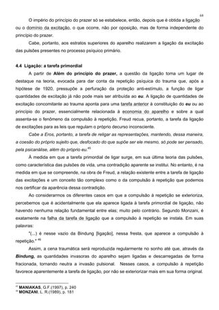 68
O império do princípio do prazer só se estabelece, então, depois que é obtida a ligação
ou o domínio da excitação, o que ocorre, não por oposição, mas de forma independente do
princípio do prazer.
Cabe, portanto, aos estratos superiores do aparelho realizarem a ligação da excitação
das pulsões presentes no processo psíquico primário.
4.4 Ligação: a tarefa primordial
A partir de Além do princípio do prazer, a questão da ligação toma um lugar de
destaque na teoria, evocada para dar conta da repetição psíquica do trauma que, após a
hipótese de 1920, pressupõe a perfuração da proteção anti-estímulo, a função de ligar
quantidades de excitação já não pode mais ser atribuída ao eu. A ligação de quantidades de
excitação concomitante ao trauma aponta para uma tarefa anterior à constituição do eu ou ao
princípio do prazer, essencialmente relacionada à economia do aparelho e sobre a qual
assenta-se o fenômeno da compulsão à repetição. Freud recua, portanto, a tarefa da ligação
de excitações para as leis que regulam o próprio decurso inconsciente.
Cabe a Eros, portanto, a tarefa de religar as representações, mantendo, dessa maneira,
a coesão do próprio sujeito que, desfocado do que supõe ser ele mesmo, só pode ser pensado,
pela psicanálise, além do próprio eu.45
À medida em que a tarefa primordial de ligar surge, em sua última teoria das pulsões,
como característica das pulsões de vida, uma contradição aparente se institui. No entanto, é na
medida em que se compreende, na obra de Freud, a relação existente entre a tarefa de ligação
das excitações e um conceito tão complexo como o da compulsão à repetição que podemos
nos certificar da aparência dessa contradição.
Ao considerarmos os diferentes casos em que a compulsão à repetição se exterioriza,
percebemos que é acidentalmente que ela aparece ligada à tarefa primordial de ligação, não
havendo nenhuma relação fundamental entre elas; muito pelo contrário. Segundo Monzani, é
exatamente na falha da tarefa de ligação que a compulsão à repetição se instala. Em suas
palavras:
"(...) é nesse vazio da Bindung [ligação], nessa fresta, que aparece a compulsão à
repetição." 46
Assim, a cena traumática será reproduzida regularmente no sonho até que, através da
Bindung, as quantidades invasoras do aparelho sejam ligadas e descarregadas de forma
fracionada, tornando neutra a invasão pulsional. Nesses casos, a compulsão à repetição
favorece aparentemente a tarefa de ligação, por não se exteriorizar mais em sua forma original.
45
MANIAKAS, G.F.(1997), p. 240
46
MONZANI, L. R.(1989), p. 181
 