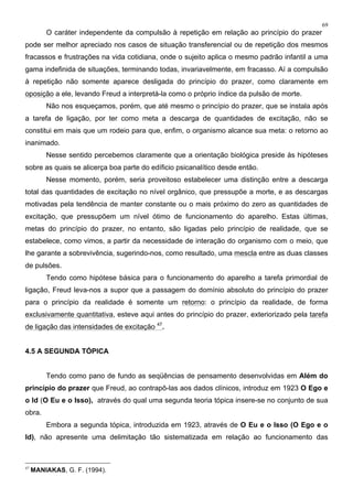 69
O caráter independente da compulsão à repetição em relação ao princípio do prazer
pode ser melhor apreciado nos casos de situação transferencial ou de repetição dos mesmos
fracassos e frustrações na vida cotidiana, onde o sujeito aplica o mesmo padrão infantil a uma
gama indefinida de situações, terminando todas, invariavelmente, em fracasso. Aí a compulsão
à repetição não somente aparece desligada do princípio do prazer, como claramente em
oposição a ele, levando Freud a interpretá-la como o próprio índice da pulsão de morte.
Não nos esqueçamos, porém, que até mesmo o princípio do prazer, que se instala após
a tarefa de ligação, por ter como meta a descarga de quantidades de excitação, não se
constitui em mais que um rodeio para que, enfim, o organismo alcance sua meta: o retorno ao
inanimado.
Nesse sentido percebemos claramente que a orientação biológica preside às hipóteses
sobre as quais se alicerça boa parte do edíficio psicanalítico desde então.
Nesse momento, porém, seria proveitoso estabelecer uma distinção entre a descarga
total das quantidades de excitação no nível orgânico, que pressupõe a morte, e as descargas
motivadas pela tendência de manter constante ou o mais próximo do zero as quantidades de
excitação, que pressupõem um nível ótimo de funcionamento do aparelho. Estas últimas,
metas do princípio do prazer, no entanto, são ligadas pelo princípio de realidade, que se
estabelece, como vimos, a partir da necessidade de interação do organismo com o meio, que
lhe garante a sobrevivência, sugerindo-nos, como resultado, uma mescla entre as duas classes
de pulsões.
Tendo como hipótese básica para o funcionamento do aparelho a tarefa primordial de
ligação, Freud leva-nos a supor que a passagem do domínio absoluto do princípio do prazer
para o princípio da realidade é somente um retorno: o princípio da realidade, de forma
exclusivamente quantitativa, esteve aqui antes do princípio do prazer, exteriorizado pela tarefa
de ligação das intensidades de excitação 47
.
4.5 A SEGUNDA TÓPICA
Tendo como pano de fundo as seqüências de pensamento desenvolvidas em Além do
princípio do prazer que Freud, ao contrapô-las aos dados clínicos, introduz em 1923 O Ego e
o Id (O Eu e o Isso), através do qual uma segunda teoria tópica insere-se no conjunto de sua
obra.
Embora a segunda tópica, introduzida em 1923, através de O Eu e o Isso (O Ego e o
Id), não apresente uma delimitação tão sistematizada em relação ao funcionamento das
47
MANIAKAS, G. F. (1994).
 