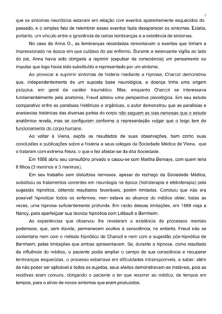 7
que os sintomas neuróticos estavam em relação com eventos aparentemente esquecidos do
passado, e o simples fato de relembrar esses eventos fazia desaparecer os sintomas. Existia,
portanto, um vínculo entre a ignorância de certas lembranças e a existência de sintomas.
No caso de Anna O., as lembranças recordadas remontavam a eventos que tinham a
impressionado na época em que cuidava do pai enfermo. Durante a extenuante vigília ao lado
do pai, Anna havia sido obrigada a reprimir (expulsar da consciência) um pensamento ou
impulso que logo havia sido substituído e representado por um sintoma.
Ao provocar e suprimir sintomas de histeria mediante a hipnose, Charcot demonstrou
que, independentemente de um suposta base neurológica, a doença tinha uma origem
psíquica, em geral de caráter traumático. Mas, enquanto Charcot se interessava
fundamentalmente pela anatomia, Freud adotou uma perspectiva psicológica. Em seu estudo
comparativo entre as paralisias histéricas e orgânicas, o autor demonstrou que as paralisias e
anestesias histéricas das diversas partes do corpo não seguem as vias nervosas que o estudo
anatômico revela, mas se configuram conforme a representação vulgar que o leigo tem do
funcionamento do corpo humano.
Ao voltar à Viena, expôs os resultados de suas observações, bem como suas
conclusões e publicações sobre a histeria a seus colegas da Sociedade Médica de Viena, que
o trataram com extrema frieza, o que o fez afastar-se da dita Sociedade.
Em 1886 abriu seu consultório privado e casou-se com Martha Bernays, com quem teria
6 filhos (3 meninos e 3 meninas).
Em seu trabalho com distúrbios nervosos, apesar do rechaço da Sociedade Médica,
substituiu os tratamentos correntes em neurologia na época (hidroterapia e eletroterapia) pela
sugestão hipnótica, obtendo resultados favoráveis, porém limitados. Concluiu que não era
possível hipnotizar todos os enfermos, nem estava ao alcance do médico obter, todas as
vezes, uma hipnose suficientemente profunda. Em razão dessas limitações, em 1889 viaja a
Nancy, para aperfeiçoar sua técnica hipnótica com Liébault e Bernheim.
As experiências que observou lhe revelaram a existência de processos mentais
poderosos, que, sem dúvida, permanecem ocultos à consciência; no entanto, Freud não se
contentaria nem com o método hipnótico de Charcot e nem com a sugestão pós-hipnótica de
Bernheim, pelas limitações que ambas apresentavam. Se, durante a hipnose, como resultado
da influência do médico, o paciente podia ampliar o campo de sua consciência e recuperar
lembranças esquecidas, o processo esbarrava em dificuldades intransponíveis, a saber: além
de não poder ser aplicável a todos os sujeitos, seus efeitos demonstravam-se instáveis, pois as
recidivas eram comuns, obrigando o paciente a ter que recorrer ao médico, de tempos em
tempos, para o alívio de novos sintomas que eram produzidos.
 