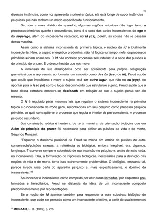 70
diversas instâncias, como nos apresenta a primeira tópica, ela está longe de supor instâncias
psíquicas que não tenham um modo específico de funcionamento.
Se, com a nova divisão do aparelho, algumas regiões psíquicas dão lugar tanto a
processos primários quanto a secundários, como é o caso das partes inconscientes do ego e
do superego, além do inconsciente recalcado, no id (Es), porém, as coisas não se passam
dessa maneira.
Assim como o sistema inconsciente da primeira tópica, o núcleo do id é totalmente
inconsciente. Nele, o aspeto energético predomina; não há lógica ou tempo; nele, os processos
primários reinam absolutos. O id não conhece processos secundários; é a sede das pulsões e
do princípio do prazer. É o desconhecido que nos move.
A dimensão de sua abrangência pode ser apreendida pela própria designação
gramatical que o representa; ao formular um conceito como das Es (isso ou id), Freud supõe
que aquilo que impulsiona e move o sujeito está em outro lugar, que não no eu (ego). Ao
apontar para o isso (id) como o lugar desconhecido que estrutura o sujeito, Freud supõe que a
base dessa estrutura encontra-se desfocada em relação ao que o sujeito pensa ser ele
mesmo.
O id é regulado pelas mesmas leis que regulam o sistema inconsciente na primeira
tópica e o inconsciente de modo geral, reconhecidas em seu conjunto como processo psíquico
primário, ao qual contrapõe-se o processo que regula o interior do pré-consciente, o processo
psíquico secundário.
Sua construção teórica é herdeira, de certa maneira, da orientação biológica que em
Além do princípio do prazer foi necessária para definir as pulsões de vida e de morte.
Segundo Monzani:
"Enquanto o dualismo pulsional de Freud se movia em termos de pulsões de auto-
conservação/pulsões sexuais, a referência ao biológico, embora inegável, era, digamos,
longínqua. Tratava-se sempre e sobretudo de sua inscrição no psíquico e, antes de mais nada,
no inconsciente. Ora, a formulação de hipóteses biológicas, necessárias para a definição das
noções de vida e de morte, torna isso extremamente problemático. O biológico, enquanto tal,
parece invadir uma parte do aparelho psíquico e, mais especificamente, o domínio do
inconsciente."48
Ao conceber o inconsciente como composto por estruturas herdadas, por esquemas pré-
formados e hereditários, Freud se distancia da idéia de um inconsciente composto
predominantemente por representações.
Se a noção de id aparece também para responder a esse substrato biológico do
inconsciente, que pode ser pensado como um inconsciente primitivo, a partir do qual elementos
48
MONZANI, L. R. (1989), p. 266
 