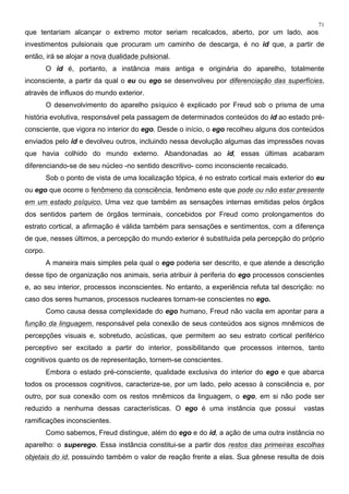 71
que tentariam alcançar o extremo motor seriam recalcados, aberto, por um lado, aos
investimentos pulsionais que procuram um caminho de descarga, é no id que, a partir de
então, irá se alojar a nova dualidade pulsional.
O id é, portanto, a instância mais antiga e originária do aparelho, totalmente
inconsciente, a partir da qual o eu ou ego se desenvolveu por diferenciação das superfícies,
através de influxos do mundo exterior.
O desenvolvimento do aparelho psíquico é explicado por Freud sob o prisma de uma
história evolutiva, responsável pela passagem de determinados conteúdos do id ao estado pré-
consciente, que vigora no interior do ego. Desde o início, o ego recolheu alguns dos conteúdos
enviados pelo id e devolveu outros, incluindo nessa devolução algumas das impressões novas
que havia colhido do mundo externo. Abandonadas ao id, essas últimas acabaram
diferenciando-se de seu núcleo -no sentido descritivo- como inconsciente recalcado.
Sob o ponto de vista de uma localização tópica, é no estrato cortical mais exterior do eu
ou ego que ocorre o fenômeno da consciência, fenômeno este que pode ou não estar presente
em um estado psíquico. Uma vez que também as sensações internas emitidas pelos órgãos
dos sentidos partem de órgãos terminais, concebidos por Freud como prolongamentos do
estrato cortical, a afirmação é válida também para sensações e sentimentos, com a diferença
de que, nesses últimos, a percepção do mundo exterior é substituída pela percepção do próprio
corpo.
A maneira mais simples pela qual o ego poderia ser descrito, e que atende a descrição
desse tipo de organização nos animais, seria atribuir à periferia do ego processos conscientes
e, ao seu interior, processos inconscientes. No entanto, a experiência refuta tal descrição: no
caso dos seres humanos, processos nucleares tornam-se conscientes no ego.
Como causa dessa complexidade do ego humano, Freud não vacila em apontar para a
função da linguagem, responsável pela conexão de seus conteúdos aos signos mnêmicos de
percepções visuais e, sobretudo, acústicas, que permitem ao seu estrato cortical periférico
perceptivo ser excitado a partir do interior, possibilitando que processos internos, tanto
cognitivos quanto os de representação, tornem-se conscientes.
Embora o estado pré-consciente, qualidade exclusiva do interior do ego e que abarca
todos os processos cognitivos, caracterize-se, por um lado, pelo acesso à consciência e, por
outro, por sua conexão com os restos mnêmicos da linguagem, o ego, em si não pode ser
reduzido a nenhuma dessas características. O ego é uma instância que possui vastas
ramificações inconscientes.
Como sabemos, Freud distingue, além do ego e do id, a ação de uma outra instância no
aparelho: o superego. Essa instância constitui-se a partir dos restos das primeiras escolhas
objetais do id, possuindo também o valor de reação frente a elas. Sua gênese resulta de dois
 
