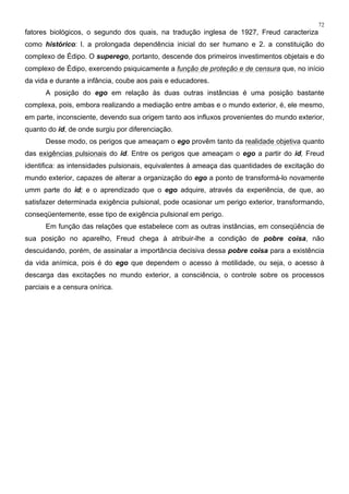 72
fatores biológicos, o segundo dos quais, na tradução inglesa de 1927, Freud caracteriza
como histórico: l. a prolongada dependência inicial do ser humano e 2. a constituição do
complexo de Édipo. O superego, portanto, descende dos primeiros investimentos objetais e do
complexo de Édipo, exercendo psiquicamente a função de proteção e de censura que, no início
da vida e durante a infância, coube aos pais e educadores.
A posição do ego em relação às duas outras instâncias é uma posição bastante
complexa, pois, embora realizando a mediação entre ambas e o mundo exterior, é, ele mesmo,
em parte, inconsciente, devendo sua origem tanto aos influxos provenientes do mundo exterior,
quanto do id, de onde surgiu por diferenciação.
Desse modo, os perigos que ameaçam o ego provêm tanto da realidade objetiva quanto
das exigências pulsionais do id. Entre os perigos que ameaçam o ego a partir do id, Freud
identifica: as intensidades pulsionais, equivalentes à ameaça das quantidades de excitação do
mundo exterior, capazes de alterar a organização do ego a ponto de transformá-lo novamente
umm parte do id; e o aprendizado que o ego adquire, através da experiência, de que, ao
satisfazer determinada exigência pulsional, pode ocasionar um perigo exterior, transformando,
conseqüentemente, esse tipo de exigência pulsional em perigo.
Em função das relações que estabelece com as outras instâncias, em conseqüência de
sua posição no aparelho, Freud chega à atribuir-lhe a condição de pobre coisa, não
descuidando, porém, de assinalar a importância decisiva dessa pobre coisa para a existência
da vida anímica, pois é do ego que dependem o acesso à motilidade, ou seja, o acesso à
descarga das excitações no mundo exterior, a consciência, o controle sobre os processos
parciais e a censura onírica.
 