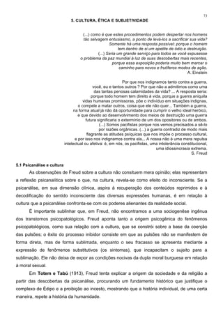 73
5. CULTURA, ÉTICA E SUBJETIVIDADE
(...) como é que estes procedimentos podem despertar nos homens
tão selvagem entusiasmo, a ponto de levá-los a sacrificar sua vida?
Somente há uma resposta possível: porque o homem
tem dentro de si um apetite de ódio e destruição.
(...) Seria um grande serviço para todos se você expusesse
o problema da paz mundial à luz de suas descobertas mais recentes,
porque essa exposição poderia muito bem marcar o
caminho para novos e frutíferos modos de ação.
A. Einstein
Por que nos indignamos tanto contra a guerra,
você, eu e tantos outros ? Por que não a admitimos como uma
das tantas penosas calamidades da vida? ... A resposta seria:
porque todo homem tem direito à vida, porque a guerra aniquila
vidas humanas promissoras, põe o indivíduo em situações indignas,
o compele a matar outros, coisa que ele não quer... Também a guerra,
na forma atual já não dá oportunidade para cumprir o velho ideal heróico,
e que devido ao desenvolvimento dos meios de destruição uma guerra
futura significaria o extermínio de um dos opositores ou de ambos.
(...) Somos pacifistas porque nos vemos precisados a sê-lo
por razões orgânicas. (...) a guerra contradiz de modo mais
flagrante as atitudes psíquicas que nos impõe o processo cultural,
e por isso nos indignamos contra ela... A nossa não é uma mera repulsa
intelectual ou afetiva: é, em nós, os pacifistas, uma intolerância constitucional,
uma idiossincrasia extrema.
S. Freud
5.1 Psicanálise e cultura
As observações de Freud sobre a cultura não consituem mera opinião; elas representam
a reflexão psicanalítica sobre o que, na cultura, revela-se como efeito do inconsciente. Se a
psicanálise, em sua dimensão clínica, aspira à recuperação dos conteúdos reprimidos e à
decodificação do sentido inconsciente das diversas expressões humanas, é em relação à
cultura que a psicanálise confronta-se com os poderes alienantes da realidade social.
É importante sublinhar que, em Freud, não encontramos a uma sociogenêse ingênua
dos transtornos psicopatológicos. Freud aponta tanto a origem psicogênica do fenômenos
psicopatológicos, como sua relação com a cultura, que se constrói sobre a base da coerção
das pulsões; o êxito do processo inibidor consiste em que as pulsões não se manifestem de
forma direta, mas de forma sublimada, enquanto o seu fracasso se apresenta mediante a
expressão de fenômenos substitutivos (os sintomas), que incapacitam o sujeito para a
sublimação. Ele não deixa de expor as condições nocivas da dupla moral burguesa em relação
à moral sexual.
Em Totem e Tabú (1913), Freud tenta explicar a origem da sociedade e da religião a
partir das descobertas da psicanálise, procurando um fundamento histórico que justifique o
complexo de Édipo e a proibição ao incesto, mostrando que a história individual, de uma certa
maneira, repete a história da humanidade.
 