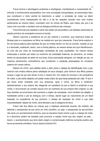 74
Freud recorre a abordagens evolutivas e etnológicas, manifestando a necessidade de
articular o conhecimento psicanalítico com uma concepção antropológica: as prescrições tabú,
que constituem o nódo central do totemismo, a saber: a proibição de matar ao tótem
(considerado como antepassado do clã) e a de ter relações sexuais com uma mulher
pertencente ao mesmo tótem, coincidem com os crimes de Édipo, que matou seu pai e se
casou com sua mãe, e também com os desejos primitivos das crianças.
Freud formula sua hipótese a partir dos dados da psicanálise e da hipótese darwinista do
estado primitivo da sociedade humana (a horda).
Darwin supunha a existência de um pai violento e ciumento, que reservava todas as
fêmeas para si e expulsava os filhos na medida em que iam crescendo. Freud tenta explicar o
fim da tirania paterna pela hipotése de que os irmãos teriam um dia se reunido, matado ao pai
e o devorado, acabando, assim, com a horda paterna, ao mesmo tempo em que identificavam-
se com ele por meio da incorporação canibalista de suas qualidades. Ao mesmo tempo
endeusado e temido por todos os membros da sociedade fraternal, ao devorá-lo, os irmãos
teriam se apropridado de parte de sua força. Essa associação abrigaria, em relação ao pai, os
mesmos sentimentos contraditórios que constituem o conteúdo ambivalente do complexo
paterno em nossa cultura.
Depois do crime, que satisfez tanto o ódio como o desejo de identificação com o pai,
nenhum dos irmãos obteve plena satisfação de seus desejos, pois nenhum dos filhos poderia
ocupar o lugar do pai sem temer (e ter) o mesmo fim. Em razão do remorso e da consciência
de culpa, o pai morto adquiriu um poder muito maior do que havia possuído em vida. O que o
pai havia antes impedido com sua presença, após o crime, os filhos o proibiram:
desautorizaram o seu próprio ato, elegendo um substituto do pai (o tótem) e proibindo a sua
morte, e renunciaram ao contato sexual com as mulheres de sua própria tribo original, ou clã.
Aqui também se encontraria não somente a origem da sociedade, como também da religião: a
hostilidade contra o pai se extinguiu com o tempo, dando lugar ao nascimento de um ideal
baseado na onipotência do pai primitivo; o desejo de expiação do crime e sua total
inacessibilidade, depois de morto, teria elevado o pai à categoria de deus.
Freud não fica alheio às críticas que a hipótese darwinista levanta. No entanto, ele
defende o assassinato do pai como um mito científico, ou seja, o assassinato do pai primitivo
não seria um acontecimento histórico, pois os impulsos hostis contra o pai e o desejo de matá-
lo e devorá-lo podem ter bastado para provocar a reação moral que deu origem ao tabú. .
Assim, o acontecimento que teria dado origem à comemoração totêmica somente existira sob
forma puramente simbólica. Como observa Gómez Pin:
 
