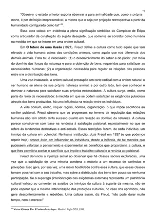 75
“Observar o estado anterior suporia observar a pura animalidade que, como a própria
morte, é por definição irrepresentável, a menos que o seja por projeção retrospectiva a partir da
humanidade configurada como tal” 49
.
Essa obra coloca em evidência a plena significação simbólica do Complexo de Édipo
como articulador da construção do sujeito desejante, que somente se constitui como humano
na medida em que se insere em uma ordem cultural.
Em O futuro de uma ilusão (1927), Freud define a cultura como tudo aquilo que tem
elevado a vida humana acima das condições animais, como aquilo que nos diferencia dos
demais animais. Para tal, é necessário: (1) o desenvolvimento do saber e do poder, por meio
do domínio das forças da natureza e para a obtenção de bens, requeridos para satisfazer as
necessidades humanas; (2) a organização necessária para regular as relações das pessoas
entre si e a distribuição dos bens.
Uma vez instaurada, a ordem cultural pressupõe um corte radical com a ordem natural: o
ser humano se aliena de sua própria natureza animal, e por outro lado, tem que conhecer e
dominar a natureza para satisfazer suas próprias necessidades. A cultura surge, então, como
parte do reino da necessidade: à medida em que se podem satisfazer as exigências pulsionais
através dos bens produzidos, há uma influência na relação entre os indivíduos.
A vida comum, então, requer regras, normas, organização, o que impõe sacrifícios ao
caráter pulsional. Freud observa que os progressos no terreno da regulação das relações
humanas não tem obtido tanto sucesso quanto em relação ao domínio da natureza. A cultura
parece construir-se com base na renúncia à satisfação pulsional, especialmente no que se
refere às tendências destrutivas e anti-sociais. Essas restrições fazem, de cada indivíduo, um
inimigo da cultura em potencial. Nenhuma instituição, dizia Freud em 1927 (o que podemos
repetir hoje) obteve êxito em influenciar os indivíduos, desde a infância, de tal maneira que
pudessem valorizar o pensamento e experimentar os benefícios que proporciona a cultura, o
que lhes permitiria aceitar o sacrifício que impõe o trabalho cultural e a renúnia ao pulsional.
Freud denuncia a injustiça social ao observar que há classes sociais exploradas, uma
vez que a satisfação de uma minoria condena a maioria a um excesso de carências e
privações. Isso gera, por sua vez, uma maior hostilidade contra essa cultura, que essas classes
tornam possível com o seu trabalho, mas sobre a distribuição dos bens tem pouca ou nenhuma
participação. Se o superego (interiorização das exigências externas) representa um patrimônio
cultural valioso ao converter os sujeitos de inimigos da cultura à suporte da mesma, não se
pode esperar que a mesma interiorização das probições culturais, no caso dos oprimidos, não
gere descontentamento e rebeliões. Uma cultura assim, diz Freud, “não pode durar muito
tempo, nem o merece!”
49
Víctor Gómez Pin. El reino de las leyes. Madrid: Siglo XXI, 1981.
 