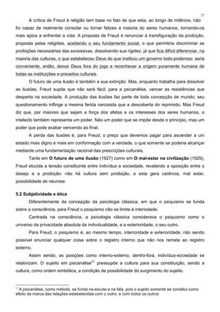 77
A crítica de Freud à religião tem base no fato de que esta, ao longo de milênios, não
foi capaz de realmente consolar ou tornar felizes a maioria do seres humanos, tornando-os
mais aptos a enfrentar a vida. A proposta de Freud é renunciar à transfiguração da proibição,
proposta pelas religiões, aceitando o seu fundamento social, o que permitiria discriminar as
proibições necessárias das excessivas, dissolvendo sua rigidez, já que fica difícil diferenciar, na
maioria das culturas, o que estabeleceu Deus do que instituiu um governo todo-poderoso; seria
conveniente, então, deixar Deus fora do jogo e reconhecer a origem puramente humana de
todas as instituições e preceitos culturais.
O futuro de uma ilusão é também a sua extinção. Mas, enquanto trabalha para dissolver
as ilusões, Freud supõe que não será fácil, para a psicanálise, vencer as resistências que
desperta na sociedade. A produção das ilusões faz parte de toda concepção de mundo; seu
questionamento inflinge a mesma ferida narcisista que a descoberta do reprimido. Mas Freud
diz que, por maiores que sejam a força dos afetos e os interesses dos seres humanos, o
intelecto também representa um poder. Não um poder que se impõe desde o princípio, mas um
poder que pode acabar vencendo ao final.
A perda das ilusões é, para Freud, o preço que devemos pagar para ascender a um
estado mais digno e mais em conformação com a verdade, o que somente se poderia alcançar
mediante uma fundamentação racional das prescrições culturais.
Tanto em O futuro de uma ilusão (1927) como em O mal-estar na civilização (1929),
Freud elucida a tensão constituinte entre indivíduo e sociedade, revelando a oposição entre o
desejo e a proibição: não há cultura sem proibição, e esta gera carência, mal estar,
possibilidade de neurose.
5.2 Subjetividade e ética
Diferentemente da concepção da psicologia clássica, em que o psiquismo se funda
sobre a consciência, para Freud o psiquismo não se limita à interiodade.
Centrada na consciência, a psicologia clássica considerava o psiquismo como o
universo da privacidade absoluta da individualidade, e a exterioridade, o seu outro.
Para Freud, o psiquismo é, ao mesmo tempo, interioridade e exterioridade, não sendo
possível enunciar qualquer coisa sobre o registro interno que não nos remeta ao registro
externo.
Assim sendo, as posições como interno-externo, dentro-fora, indivíduo-sociedade se
relativizam. O sujeito em psicanálise51
pressupõe a cultura para sua constituição, sendo a
cultura, como ordem simbólica, a condição de possibilidade do surgimento do sujeito.
51
A psicanálise, como método, se funda na escuta e na fala, pois o sujeito somente se constitui como
efeito da marca das relações estabelecidas com o outro, e com todos os outros
 