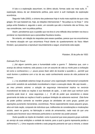 79
A luta e a exploração assumiram, no último século, formas cada vez mais sutis. A
exploração deixou de ser diretamente política, para servir à sutil mediação da exploração
econômica.
Segundo Valls (2003), o cinismo dos poderosos hoje é muito mais explícito do que o dos
gregos. Em que baseiam-se, hoje, as relações internacionais ? Na justiça ou na força ? Uma
justiça entre Estados é, segundo o autor, um conceito que até o momento não se firmou, nas
nas consciências, nem na prática política.
Assim, percebemos que a questão que nos leva à uma reflexão ética também nos leva a
ponderar os imponderáveis que a psicanálise freudiana revelou.
No entanto, em relação às respostas para essas questões, parece que nos encontramos
na mesma situação em que encontrava Freud diante do questionamento do físico Albert
Einstein, que passamos a reproduzir resumidamente a seguir, encerrando esta seção:
Potsdam, 30 de julho de 1932:
Estimado Prof. Freud:
(...)há algum caminho para a humanidade evitar a guerra ? Sabemos que, com o
avanço da ciência moderna, este passou a ser um assunto de vida ou morte para a civilização
tal como a conhecemos (...) pouco posso fazer além de levantar a questão e... permitir que
você ilumine o problema com a luz de seu vasto conhecimento acerca da vida pulsional do
homem
(...) na atualidade estamos longe de possuir uma organização internacional competente
para emitir veredicto de autoridade incontestável e impor a execução deste. Me vejo levado ...
ao meu primeiro axioma: a solução da segurança internacional implica na renúncia
incondicional de todas as nações à sua liberdade de ação... e está claro que nenhum outro
caminho pode levar à essa segurança. (...) O afã de poder que caracteriza a classe
governante de todas as nações é hostil a qualquer limitação da soberania nacional. Esta fome
de poder político somente se mantém graças às atividades de outro grupo, guiado por
aspirações puramente mercenárias, econômicas. Penso especialmente nesse pequeno grupo,
ativo em toda nação, composto de indivíduos que, indiferentes às considerações e moderações
sociais, veem na guerra, na fabricação e venda de armamentos, nada mais do que uma
ocasião para favorecer seus interesses particulares e aumentar seu poder pessoal.
Outra questão se impõe de imediato: como é possível que esse pequeno grupo submeta
ao serviço de suas ambições a vontade da maioria, para a qual a guerra representa perdas e
sofrimentos? (...) Uma resposta evidente a esta pergunta pareceria ser que a minoria, a classe
 