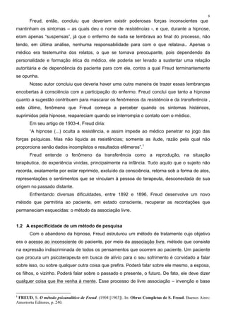 8
Freud, então, concluiu que deveriam existir poderosas forças inconscientes que
mantinham os sintomas – as quais deu o nome de resistências -, e que, durante a hipnose,
eram apenas “suspensas”, já que o enfermo de nada se lembrava ao final do processo, não
tendo, em última análise, nenhuma responsabilidade para com o que relatava.. Apenas o
médico era testemunha dos relatos, o que se tornava preocupante, pois dependendo da
personalidade e formação ética do médico, ele poderia ser levado a sustentar uma relação
autoritária e de dependência do paciente para com ele, contra a qual Freud terminantemente
se opunha.
Nosso autor concluiu que deveria haver uma outra maneira de trazer essas lembranças
encobertas à consciência com a participação do enfermo. Freud conclui que tanto a hipnose
quanto a sugestão contribuem para mascarar os fenômenos da resistência e da transferência ,
este último, fenômeno que Freud começa a perceber quando os sintomas histéricos,
suprimidos pela hipnose, reapareciam quando se interrompia o contato com o médico.
Em seu artigo de 1903-4, Freud diria:
“A hipnose (...) oculta a resistência, e assim impede ao médico penetrar no jogo das
forças psíquicas. Mas não liquida as resistências; somente as ilude, razão pela qual não
proporciona senão dados incompletos e resultados efêmeros”.1
Freud entende o fenômeno da transferência como a reprodução, na situação
terapêutica, de experiência vividas, principalmente na infância. Tudo aquilo que o sujeito não
recorda, exatamente por estar reprimido, excluído da consciência, retorna sob a forma de atos,
representações e sentimentos que se vinculam à pessoa do terapeuta, desconectada de sua
origem no passado distante.
Enfrentando diversas dificuldades, entre 1892 e 1896, Freud desenvolve um novo
método que permitiria ao paciente, em estado consciente, recuperar as recordações que
permaneciam esquecidas: o método da associação livre.
1.2 A especificidade de um método de pesquisa
Com o abandono da hipnose, Freud estruturou um método de tratamento cujo objetivo
era o acesso ao inconsciente do paciente, por meio da associação livre, método que consiste
na expressão indiscriminada de todos os pensamentos que ocorrem ao paciente. Um paciente
que procura um psicoterapeuta em busca de alívio para o seu sofrimento é convidado a falar
sobre isso, ou sobre qualquer outra coisa que prefira. Poderá falar sobre ele mesmo, a esposa,
os filhos, o vizinho. Poderá falar sobre o passado o presente, o futuro. De fato, ele deve dizer
qualquer coisa que lhe venha à mente. Esse processo de livre associação – invenção e base
1
FREUD, S. O método psicanalítico de Freud. (1904 [1903]). In: Obras Completas de S. Freud. Buenos Aires:
Amorrortu Editores, p. 240.
 