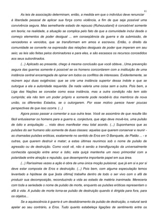 81
As leis de associação determinam, então, a medida em que o indivíduo deve renunciar
à liberdade pessoal de aplicar sua força como violência, a fim de que seja possível uma
convivência segura. Mas semelhante estado de repouso (Ruhezustand) é concebível somente
em teoria; na realidade, a situação se complica pelo fato de que a comunidade inclui desde o
começo elementos de poder desigual ... em conseqüência da guerra e da submissão, de
vencedores e vencidos, que se transformam em amos e escravos. Então, o direito da
comunidade se converte na expressão das relações desiguais de poder que imperam em seu
seio; as leis são feitas pelos dominadores e para eles, e são escassos os recursos concedidos
aos seus subordinados.
(...) Aplicado ao presente, chego à mesma conclusão que você obteve...Uma prevenção
segura das guerras somente é possível se os homens concordarem com a instituição de uma
instância central encarregada de opinar em todos os conflitos de interesses. Evidentemente, se
reúnem aqui duas exigências: que se crie uma instância superior dessa índole e que se
outorgue a ela a autoridade requerida. De nada valeria uma coisa sem a outra. Pois bem, a
Liga das Nações se concebe como essa instância, mas a outra condição não tem sido
cumprida; ela não tem um poder próprio e somente pode recebê-lo dos membros da nova
união, os diferentes Estados, se o outorgarem. Por esse motivo parece haver poucas
perspectivas de que isso ocorra. (...)
Agora posso passar a comentar a sua outra tese. Você se assombra de que resulte tão
fácil entusiasmar os homens para a guerra e, conjectura, que algo deve movê-los, uma pulsão
de ódio e aniquilação ... nisto devo manifestar meu total acordo. (...) Suponhamos que as
pulsões do ser humano são somente de duas classes: aquelas que querem conservar e reunir -
as chamadas pulsões eróticas, exatamente no sentido de Eros em O Banquete, de Platão ... - e
outras, que querem destruir e matar; a estas últimas reunimos sob o nome de pulsão de
agressão ou de destruição. Como você vê, não é senão a transfiguração da universalmente
conhecida oposição entre amor e ódio; esta quiçá mantenha um nexo primordial com a
polaridade entre atração e repulsão, que desempenha importante papel em sua área.
(...) Raríssimas vezes a ação é obra de uma única moção pulsional, que já em si e por si
deve estar composta de Eros e destruição. (...) Pois bem, com alguma especulação temos
levantado a hipótese de que [esta última] trabalha dentro de todo o ser vivo com o afã de
produzir sua decomposição, reconduzindo a vida ao estado de matéria inanimada. Mereceria
com toda a seriedade o nome de pulsão de morte, enquanto as pulsões eróticas representam o
afã à vida. A pulsão de morte torna-se pulsão de destruição quando é dirigida para fora, para
os objetos...
Se a aquiescência à guerra é um desdobramento da pulsão de destruição, o natural será
apelar ao seu contrário, a Eros. Tudo quanto estabeleça ligações de sentimento entre os
 