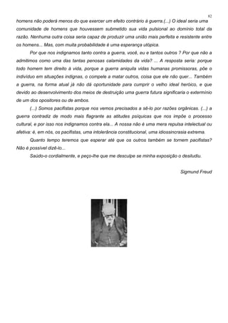 82
homens não poderá menos do que exercer um efeito contrário à guerra.(...) O ideal seria uma
comunidade de homens que houvessem submetido sua vida pulsional ao domínio total da
razão. Nenhuma outra coisa seria capaz de produzir uma união mais perfeita e resistente entre
os homens... Mas, com muita probabilidade é uma esperança utópica.
Por que nos indignamos tanto contra a guerra, você, eu e tantos outros ? Por que não a
admitimos como uma das tantas penosas calamidades da vida? ... A resposta seria: porque
todo homem tem direito à vida, porque a guerra aniquila vidas humanas promissoras, põe o
indivíduo em situações indignas, o compele a matar outros, coisa que ele não quer... Também
a guerra, na forma atual já não dá oportunidade para cumprir o velho ideal heróico, e que
devido ao desenvolvimento dos meios de destruição uma guerra futura significaria o extermínio
de um dos opositores ou de ambos.
(...) Somos pacifistas porque nos vemos precisados a sê-lo por razões orgânicas. (...) a
guerra contradiz de modo mais flagrante as atitudes psíquicas que nos impõe o processo
cultural, e por isso nos indignamos contra ela... A nossa não é uma mera repulsa intelectual ou
afetiva: é, em nós, os pacifistas, uma intolerância constitucional, uma idiossincrasia extrema.
Quanto tempo teremos que esperar até que os outros também se tornem pacifistas?
Não é possível dizê-lo...
Saúdo-o cordialmente, e peço-lhe que me desculpe se minha exposição o desiludiu.
Sigmund Freud
 