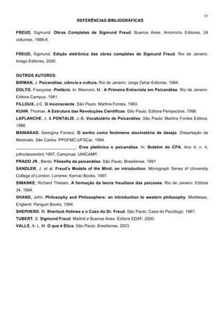 83
REFERÊNCIAS BIBLIOGRÁFICAS
FREUD, Sigmund. Obras Completas de Sigmund Freud. Buenos Aires: Amorrortu Editores, 24
vollumes, 1988-9.
FREUD, Sigmund. Edição eletrônica das obras completas de Sigmund Freud. Rio de Janeiro:
Imago Editores, 2000.
OUTROS AUTORES:
BIRMAN, J. Psicanálise, ciência e cultura. Rio de Janeiro: Jorge Zahar Editores, 1994.
DOLTO, Françoise. Prefácio. In: Mannoni, M.: A Primeira Entrevista em Psicanálise. Rio de Janeiro:
Editora Campus, 1981.
FILLOUX, J-C. O inconsciente. São Paulo: Martins Fontes, 1983.
KUHN, Thomas. A Estrutura das Revoluções Científicas. São Paulo: Editora Perspectiva, 1996.
LAPLANCHE, J. & PONTALIS, J.-B. Vocabulário de Psicanálise. São Paulo: Martins Fontes Editora,
1988.
MANIAKAS, Georgina Faneco. O sonho como fenômeno alucinatório de desejo. Dissertação de
Mestrado. São Carlos: PPGFMC-UFSCar, 1994.
__________________________. Eros platônico e psicanálise. In: Boletim do CPA. Ano II, n. 4,
julho/dezembro 1997; Campinas: UNICAMP.
PRADO JR., Bento. Filosofia da psicanálise. São Paulo, Brasiliense, 1991
SANDLER, J. et al. Freud’s Models of the Mind: an introduction. Monograph Series of University
College of London. Londres: Karnac Books, 1997.
SIMANKE, Richard Theisen. A formação da teoria freudiana das psicoses. Rio de Janeiro: Editora
34, 1994.
SHAND, John. Philosophy and Philosophers: an introduction to western philosophy. Middlesex,
England: Penguin Books, 1994.
SHEPHERD, M. Sherlock Holmes e o Caso do Dr. Freud. São Paulo: Casa do Psicólogo, 1987.
TUBERT, S. Sigmund Freud. Madrid e Buenos Aires: Editora EDAF, 2000.
VALLS, A. L. M. O que é Ética. São Paulo: Brasiliense, 2003.
 