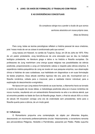 84
6. JUNG: OS ANOS DE FORMAÇÃO, O TRABALHO COM FREUD
E AS DIVERGÊNCIAS CONCEITUAIS
Os complexos obriga-nos a perder a ilusão de que somos
senhores absolutos em nossa própria casa.
(Nise da Silveira)
Para Jung, todas as teorias psicológicas refletem a história pessoal de seus criadores,
pois “nosso modo de ver as coisas é condicionado pelo que somos”.
Jung nasceu em Kesswil, no cantão da Turgóvia, Suíça, em 26 de Julho de 1875. Filho
de um pastor protestante, Jung beneficiou-se de uma educação que se deu na tradição
teológica protestante, na literatura grega e latina e na história e filosofia européias. Os
professores de Jung mantinham uma crença quase religiosa nas possibilidades da ciência
positivista, proporcionando a Jung um treinamento valioso e respeito pela ciência empírica. A
experiência médico-psiquiátrica de Jung se revela em sua pesquisa empírica, sua observação
clínica e histórias de caso cuidadosas, sua habilidade em diagnosticar e em suas formulação
de testes projetivos. Essa atitude científica rigorosa não era, para ele, incompatível com a
filosofia romântica, voltada para o irracional, para a realidade interior individual, para a
exploração do desconhecido e enigmático.
Na época em que Jung estava formulando as suas teorias, a Alemanha havia se tornado
o centro da erupção de novas idéias; a metodologia positivista aliou-se à busca romântica de
novos mundos, resultando em um extraordinário florescimento na arte e na ciência alemã, que
só encontra paralelo na Idade de Ouro da filosofia grega. Assim, o final do século XIX e o início
do século XX trouxeram consigo uma era de criatividade sem precedentes, tanto para a
filosofia quanto para a ciência, de um modo geral.
6.1 Influências
O Romantismo propunha uma contemplação do objeto por diferentes ângulos,
descrevendo um movimento preferencialmente circular. Historicamente, o romantismo remonta
aos pré-socráticos Pitágoras, Heráclito e Parmênides, passando por Platão. Platão supunha
 