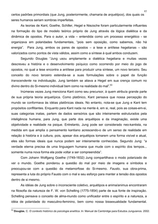 85
certos padrões primordiais (que Jung, posteriormente, chamaria de arquétipos), dos quais os
seres humanos seriam sombras imperfeitas.
As teorias de Kant, Goethe, Schiller, Hegel e Niezsche foram particularmente influentes
na formação do tipo de modelo teórico próprio de Jung através da lógica dialética e da
dinâmica de opostos. Para o autor, a vida – entendida como um processo energético - se
organizava em polaridades fundamentais, “pois sem oposição, como sabemos, não há
energia”. Para Jung, ambos os pares de opostos – a tese e antítese hegelianas – são
valorizados como pontos de vista válidos, assim como a síntese à qual ambos conduzem.
Segundo Douglas “Jung usou amplamente a dialética hegeliana e muitas vezes
descreveu a história e o desenvolvimento psíquico como ocorrendo por meio do jogo de
opostos, no qual a tese encontra a antítese para produzir uma síntese, um novo terceiro. Seu
conceito do novo terceiro estendia-se a suas formulações sobre o papel da função
transcendente na individuação. Jung também se aliava a Hegel em sua crença comum no
divino dentro do Si-mesmo individual bem como na realidade do mal”.53
Inúmeras vezes Jung menciona Kant como seu precursor, à quem atribuía grande parte
de sua própria teoria arquetípica. Como platônico, Kant pensava que nossa percepção do
mundo se conformava às idéias platônicas ideais. No entanto, nota-se que Jung e Kant tem
propósitos conflitantes. Enquanto para Kant nada na mente é, em si, real, pois as coisas-em-si,
suas categorias inatas, partem de dados sensórios que são inteiramente estruturados pela
inteligência humana, para Jung, que parte dos arquétipos e da imaginação, existe uma
objetividade e realidade na psique. Entretanto, Jung pode ser considerado neo-kantista, na
medida em que amplia o pensamento kantiano acrescendo-o de um senso de realidade em
relação à história e à cultura, pois, apesar dos arquétipos tomarem uma forma visível e atual,
eles são formas ideais que nunca podem ser inteiramente conhecidas. Segundo Jung: “a
verdade eterna precisa de uma linguagem humana que mude com o espírito dos tempos...
somente numa nova forma ela pode voltar a ser compreendida”.
Com Johann Wolfgang Goethe (1749-1832) Jung compartilhava o modo polarizado de
ver o mundo. Goethe ponderou a questão do mal por meio de imagens e símbolos e
preocupou-se com a questão da metamorfose do Si-mesmo. Fausto, sua obra-prima,
representa a luta do próprio Fausto com o mal e seu esforço para manter a tensão dos opostos
dentro de si mesmo.
As idéias de Jung sobre o inconsciente coletivo, arquétipos e anima/animus encontraram
na filosofia da natureza de F. W. von Schelling (1775-1854) parte de sua fonte de inspiração.
Schelling pensava o conceito de alma-mundo como unificador entre o espírito e a natureza, a
idéia de polaridade do masculino-feminino, bem como nossa bissexualidade fundamental.
53
Douglas, C. O contexto histórico da psicologia analítica. In: Manual de Cambridge para Estudos Junguianos. 2002.
 