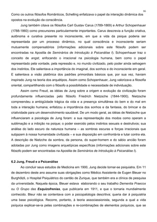 86
Como os outros filósofos Românticos, Schelling enfatizava o papel da interação dinâmica dos
opostos na evolução da consciência.
Jung também citava os filósofos Carl Gustav Carus (1789-1869) e Arthur Schopenhauer
(1788-1860) como precursores particularmente importantes. Carus descrevia a função criativa,
autônoma e curativa presente no inconsciente, em que a vida da psique poderia ser
representada por um processo dinâmico, no qual consciência e inconsciente seriam
mutuamente compensatórios (informações adicionais sobre este filósofo podem ser
encontradas na Apostila de Seminários de Introdução à Psicanálise I). Schopenhauer traz o
conceito de angst, enfocando o irracional na psicologia humana, bem como o papel
representado pela vontade, pela repressão e, no mundo civilizado, pelo poder ainda selvagem
dos instintos. Ele salientava a importância do imaginal, dos sonhos e do inconsciente em geral.
E salientava a visão platônica dos padrões primordiais básicos que, por sua vez, haviam
inspirado Jung na teoria dos arquétipos. Assim como Schopenhauer, Jung valorizava a filosofia
oriental, compartilhando com o filósofo a possibilidade e necessidade de individuação.
Assim como Freud, as idéias de Jung sobre a origem e evolução da civilização foram
profundamente influenciadas pelo filósofo Friedrich Nietzsche (1844-1900). Nietzsche
compreendeu a ambigüidade trágica da vida e a presença simultânea do bem e do mal em
toda a interação humana; enfatizou a importância dos sonhos e da fantasia, do brincar e da
criatividade para um desenvolvimento saudável. De um modo geral, as idéias de Nietzsche que
influenciaram a psicologia de Jung foram: a sua representação dos modos como operam a
sublimação e a inibição na psique; o poder exercido pelos instintos sexuais e destrutivos; sua
análise do lado escuro da natureza humana – as sombras escuras e forças irracionais que
subjazem à nossa humanidade civilizada – e sua disposição em confrontá-la e lutar contra ela.
A descrição de Nietzche da sombra, da persona, do super-homem e do sábio ancião foram
adotadas por Jung como imagens arquetípicas específicas (informações adicionais sobre este
filósofo podem ser encontradas na Apostila de Seminários de Introdução à Psicanálise I).
6.2 Jung, Freud e a Psicanálise
Ao concluir seus estudos de Medicina em 1900, Jung decide tornar-se psiquiatra. Em 11
de dezembro deste ano assume suas obrigações como Médico Assistente de Eugen Bleuer no
Burghölzli, o Hospital Psiquiátrico do cantão de Zurique, que também era a clínica de pesquisa
da universidade. Naquela época, Bleuer estava elaborando o seu trabalho Dementia Praecox
ou O Grupo das Esquizofrenias, que publicaria em 1911, e que o tornaria mundialmente
conhecido. Bleur não se contentava com a psicopatologia descritiva; queria dar à psiquiatria
uma base psicológica. Recorre, portanto, à teoria associassionista, segunda a qual a vida
psíquica explicar-se-ia pelas combinações e re-combinações de elementos psíquicos, que se
 