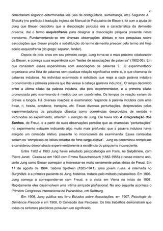 87
conectariam segundo determinadas leis (leis de contigüidade, semelhança, etc). Segundo J.
Shatzky (no prefácio à tradução inglesa do Manual de Psiquiatria de Bleuer), foi com a ajuda de
Jung que Bleuer descobriu que a dissociação psíquica era a característica da dementia
praecox, daí o termo esquizofrenia para designar a dissociação psíquica presente neste
transtorno. Fundamentando-se em diversas observações clínicas e nas pesquisas sobre
associações que Bleuer propôs a substituição do termo dementia praecox pelo termo até hoje
aceito esquizofrenia (do grego: separar, fender).
Depois de dois anos em seu primeiro cargo, Jung torna-se o mais próximo colaborador
de Bleuer, e começa suas experiência com “testes de associações de palavras” (1902-06). Em
que consistem essas experiências com associações de palavras ? O experimentador
organizava uma lista de palavras sem qualque relação significativa entre si, o que chamava de
palavras indutoras. Ao indivíduo examinado é solicitado que reaja a cada palavra indutora
pronunciando a primeira palavra que lhe viesse à cabeça (palavra induzida). O tempo decorrido
entre a última sílaba da palavra indutora, dita pelo experimentador, e a primeira sílaba
pronunciada pelo examinando é medido por um cronômetro. Os tempos de reação variam de
breves a longos. Há diversas reações: o examinando responde à palavra indutora com uma
frase, ri, hesita, enrubece, transpira, etc. Essas diversas perturbações, desprezadas pelos
experimentadores da psicologia clássica como ocorrências desprovidas de sentido e
incômodas ao experimento, atraíram a atenção de Jung. Ele havia lido A Interpretação dos
Sonhos, de Freud, e a partir de suas observações percebe que as chamadas “perturbações”
no experimento estavam indicando algo muito mais profundo: que a palavra indutora havia
atingido um conteúdo afetivo, presente no inconsciente do examinando. Esses conteúdos
seriam os “complexos de idéias dotadas de forte carga afetiva”. Jung os denominou complexos
e considerou demonstrada experimentalmente a existência do psiquismo inconsciente.
Entre 1902 e 1903 Jung havia estudado psicopatologia em Paris, na Salpêtrière, com
Pierre Janet. Casou-se em 1903 com Emma Rauschenbach (1882-1955) e nesse mesmo ano,
tanto Jung como Bleuer começam a interessar-se muito seriamente pelas idéias de Freud. Em
17 de agosto de 1904, Sabina Spielrein (1885-1941), uma jovem russa, é internada no
Burghölzli: é a primeira paciente de Jung, histérica, tratada pelo método psicanalítico. Em 1906,
Jung começa a corresponder-se com Freud, e o visita em Viena no início de 1907.
Rapidamente eles desenvolvem uma íntima amizade profissional. No ano seguinte acontece o
Primeiro Congresso Internacional de Psicanálise, em Salzburg.
Em 1906, Jung publica seu livro Estudos sobre Associações, em 1907, Psicologia da
Demência Precoce e em 1908, O Conteúdo das Psicoses. Os três trabalhos demonstram que
todos os sintomas psicóticos possuiam um significado.
 