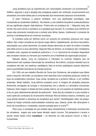 88
Jung acreditava que as experiências com associações constituiam um procedimento
didático, segundo o qual a atuação dos complexos poderia ser verificada, proporcionando aos
estudantes uma base sólida para a compreensão dos mecanismos psíquicos inconscientes.
O autor introduziu a palavra complexo, com sua significação psicológica, hoje
incorporada ao vocabulário cotidiano. No entanto, o uso cotidiano da palavra a descaracterizou
de seu significado original. Hoje dizemos: “Fulano tem um complexo de...”. Segundo Jung, não
somos nós quem temos o complexo, é o complexo que nos tem. É o complexo que interfere em
nossa vida consciente, levando-nos a cometer atos falhos, lapsos, mobilizando o conteúdo de
sonhos e manifestando-se em sintomas neuróticos.
O complexo pode ser definido como um conjunto de conteúdos psíquicos com carga
afetiva. Seu núcleo compõe-se de intensa carga afetiva, estabelecendo, de forma secundária,
associações com outros elementos. A coesão desses elementos ao redor do núcleo é mantida
pelo afeto comum a seus elementos. Segundo Nise da Silveira, os complexos são “verdadeiras
unidades vivas, capazes de existência autônoma (...)” e a “autonomia do complexo dependerá
das conexões maiores ou menores que mantenha com a totalidade da organização psíquica”.
Naquela época, Jung os comparava a infecções ou tumores malignos que se
desenvolvem sem qualquer intervenção da consciência. No entanto, é preciso ressaltar que os
complexos não são, em essência, patológicos. Eles se tornam patológicos quando absorvem
para si quantidades excessivas de energia psíquica.
Em 1934, em seu trabalho Revisão da Teoria dos Complexos, ele ampliaria suas idéias
sobre o assunto. Até então, os complexos eram descritos como conteúdos psíquicos vividos na
área da problemática individual. Suas raízes remetiam-se à primeira infância, e em conflitos
presentes. Neste trabalho, Jung definiria complexo como “a imagem de situações psíquicas
fortemente carregadas de emoção e incompatíveis com a atitude e a atmosfera conscientes
habituais. Esta imagem é dotada de forte coesão interna, de uma espécie de totalidade própria
e de um grau relativamente elevado de autonomia”. Esse tipo de complexo é o que constitui a
maior parte dos conteúdos do inconsciente individual. Nise da Silveira observa, entretanto, que
Jung admite também a presença de complexos que seriam “manifestações vitais” da psique,
“feixes de forças contendo potencialidades evolutivas que, todavia, ainda não alcançaram o
limiar da consciência e, irrealizadas, exercem pressão para vir à tona”54
.
Para Jung, a constação de que existem tipos característicos e facilmente reconhecíveis
de complexos sugere que suas bases também sejam comuns. Tal perspectiva o levaria a
pensar essas bases como arquétipos – os alicerces da vida psíquica comum a toda a
humanidade.
54
Silveira, Nise. Jung: vida e obra, p. 38.
 