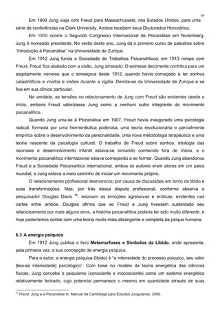 89
Em 1909 Jung viaja com Freud para Massachussets, nos Estados Unidos, para uma
série de conferências na Clark University. Ambos recebem seus Doutorados Honorários.
Em 1910 ocorre o Segundo Congresso Internacional de Psicanálise em Nuremberg.
Jung é nomeado presidente. No verão deste ano, Jung dá o primeiro curso de palestras sobre
“Introdução à Psicanálise” na Universidade de Zurique.
Em 1912 Jung funda a Sociedade de Trabalhos Psicanalíticos; em 1913 rompe com
Freud. Freud fica abalado com a cisão, Jung arrasado. O estresse decorrente contribui para um
esgotamento nervoso que o ameaçava deste 1912, quando havia começado a ter sonhos
catastróficos e vívidos e visões durante a vigília. Demite-se da Universidade de Zurique e se
fixa em sua clínica particular.
Na verdade, as tensões no relacionamento de Jung com Freud são evidentes desde o
início, embora Freud valorizasse Jung como a nenhum outro integrante do movimento
psicanalítico.
Quando Jung uniu-se à Psicanálise em 1907, Freud havia inaugurado uma psicologia
radical, formada por uma hermenêutica poderosa, uma teoria revolucionária e parcialmente
empírica sobre o desenvolvimento da personalidade, uma nova metodologia terapêutica e uma
teoria nascente da psicologia cultural. O trabalho de Freud sobre sonhos, etiologia das
neuroses e desenvolvimento infantil estava-se tornando conhecido fora de Viena, e o
movimento psicanalítico internacional estava começando a se formar. Quando Jung abandonou
Freud e a Sociedade Psicanalítica Internacional, ambos os autores eram atores em um palco
mundial, e Jung estava a meio caminho de iniciar um movimento próprio.
O relacionamento profissional desmoronou por causa de discussões em torno da libido e
suas transformações. Mas, por trás dessa disputa profissional, conforme observa o
pesquisador Douglas Davis 55
, estavam as emoções agressivas e eróticas, evidentes nas
cartas entre ambos. Douglas afirma que se Freud e Jung tivessem sustentado seu
relacionamento por mais alguns anos, a história psicanalítica poderia ter sido muito diferente, e
hoje poderíamos contar com uma teoria muito mais abrangente e completa da psique humana.
6.3 A energia psíquica
Em 1912 Jung publica o livro Metamorfoses e Símbolos da Libido, onde apresenta,
pela primeira vez, a sua concepção de energia psíquica.
Para o autor, a energia psíquica (libido) é “a intensidade do processo psíquico, seu valor
[leia-se intensidade] psicológico”. Com base no modelo da teoria energética das ciências
físicas, Jung concebe o psiquismo (consciente e inconsciente) como um sistema energético
relativamente fechado, cujo potencial permanece o mesmo em quantidade através de suas
55
Freud, Jung e a Psicanálise In: Manual de Cambridge para Estudos Junguianos. 2000.
 