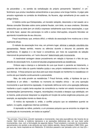 9
da psicanálise -, no sentido da verbalização do próprio pensamento “aleatório”, é um
fenômeno que produz resultados extraordinários e que possui uma longa história. A julgar pela
amostra registrada na comédia de Aristófanes, As Nuvens, algo semelhante já era usado na
antiga Grécia.
A história conta que Estrepsíades, um lavrador estúpido, desonesto e mal casado vai a
Atenas consultar Sócrates sobre como poderia fraudar, com êxito, os seus credores. Sócrates
ordena-lhe que se deite [em um divã!] e expresse verbalmente suas livres associações, o que
ele tenta fazer, apesar dos percevejos no sofá e outras interrupções, enquanto Sócrates vai
apontando incoerências de seu discurso.
Freud reconheceu que, embora difícil, o método da associação livre mostrou-se o único
realmente eficaz.
O método da associação livre visa, em primeiro lugar, eliminar a seleção voluntária dos
pensamentos. Nesse sentido, mesmo os silêncios durante o discurso do paciente são
significativos. O objetivo é o de trazer à consciência, por meio da suspensão da seleção
intencional de pensamentos, um “outro discurso” determinado pelo inconsciente.
A inestimável vantagem desse procedimento em relação à hipnose é o fato de que,
através da associação livre, é possível elucidar progressivamente as resistências.
Embora seja a doença e a demanda de cura que levam o paciente ao tratamento, o
paciente não tem idéia do quanto trabalha contra o seu próprio restabelecimento e a favor de
sua doença. A força psíquica que atua para que essa situação se mantenha é a resistência e é
contra ela que trabalha continuamente o psicanalista.
Mas, de onde provêm as resistências ? Freud formula, então, a hipótese de que a
resistência é um efeito – manifesto no momento do trabalho clínico – de uma operação
inconsciente a qual denomina repressão. A repressão define-se como uma operação defensiva
mediante a qual o sujeito tenta expulsar da consciência ou manter em estado inconsciente as
representações (pensamentos, imagens, recordações) vinculada a desejos cuja satisfação, em
si mesma, pode provocar desprazer ou angústia em função de outras exigências psíquicas, por
exemplo, as aspirações morais ou ideais do eu.
O motivo da repressão é, então, o conflito psíquico que se estabelece quando se
opõem, no sujeito, exigências internas contrárias.
A repressão se refere, portanto, a um processo psíquico que se encontra na origem da
constituição do inconsciente, em todos os sujeitos2
.
2
No princípio, Freud faria coincidir repressão e inconsciente, mas esta equivalência não haveria de se
manter. Sem dúvida, a instância repressiva e as operações defensivas são, em sua maior parte
inconscientes, mas, com a formulação da segunda tópica, Freud ampliará o conceito de inconsciente,
aproximando-o do sentido a ele atribuído por outro médico alemão, Georg Groddeck (1886-1934), que,
por sua vez, havia inspirado-se em Nietzsche. O indivíduo passará a ser pensado como um Isso (Es –
 