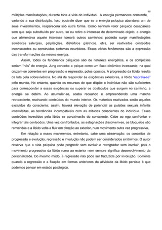 90
múltiplas manifestações, durante toda a vida do indivíduo. A energia permanece constante,
variando a sua distribuição. Isso equivale dizer que se a energia psíquica abandona um de
seus investimentos, reaparecerá sob outra forma. Como nenhum valor psíquico desaparece
sem que seja substituído por outro, se eu retiro o interesse de determinado objeto, a energia
que alimentava aquele interesse tomará outros caminhos: poderão surgir manifestações
somáticas (alergias, palpitações, distúrbios gástricos, etc), ser reativados conteúdos
inconscientes ou construidos sintomas neuróticos. Esses vários fenômenos são a expressão
das transformações da mesma energia.
Assim, todos os fenômenos psíquicos são de natureza energética, e os complexos
seriam “nós” de energia. Jung concebe a psique como um fluxo dinâmico incessante, na qual
cruzam-se correntes em progressão e regressão, polos opostos. A progressão da libido resulta
da luta pela sobrevivência. No afã de responder às exigências exteriores, a libido “espraia-se”
pelo mundo. No entanto, quando os recursos de que dispõe o indivíduo não são suficientes
para corresponder a essas exigências ou superar os obstáculos que surgem no caminho, a
energia se detém. Ao acumular-se, acaba recuando e empreendendo uma marcha
retrocedente, reativando conteúdos do mundo interior. Os materiais reativados serão aqueles
excluídos do consciente; assim, haverá elevação de potencial as pulsões sexuais infantis
insatisfeitas, as tendências incompatíveis com as atitudes conscientes do indivíduo. Esses
conteúdos investidos pela libido se aproximarão do consciente. Cabe ao ego confrontar e
integrar tais conteúdos. Uma vez confrontados, as estagnações dissolvem-se, os bloqueios são
removidos e a libido volta a fluir em direção ao exterior, num movimento outra vez progressivo.
Em relação a esses movimentos, entretanto, cabe uma observação: os conceitos de
progressão e evolução, regressão e involução não podem ser considerados sinônimos. O autor
observa que a vida psíquica pode progredir sem evoluir e retrogradar sem involuir, pois o
movimento progressivo da libido rumo ao exterior nem sempre significa desenvolvimento da
personalidade. Do mesmo modo, a regressão não pode ser traduzida por involução. Somente
quando a regressão e a fixação em formas anteriores da atividade da libido persiste é que
podemos pensar em estado patológico.
 