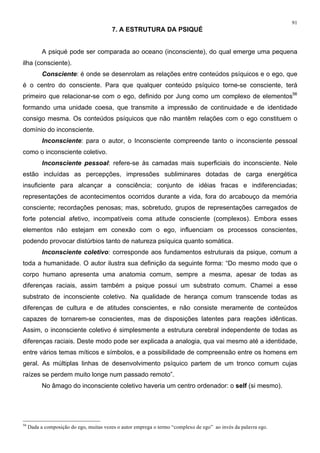 91
7. A ESTRUTURA DA PSIQUÉ
A psiqué pode ser comparada ao oceano (inconsciente), do qual emerge uma pequena
ilha (consciente).
Consciente: é onde se desenrolam as relações entre conteúdos psíquicos e o ego, que
é o centro do consciente. Para que qualquer conteúdo psíquico torne-se consciente, terá
primeiro que relacionar-se com o ego, definido por Jung como um complexo de elementos56
formando uma unidade coesa, que transmite a impressão de continuidade e de identidade
consigo mesma. Os conteúdos psíquicos que não mantêm relações com o ego constituem o
domínio do inconsciente.
Inconsciente: para o autor, o Inconsciente compreende tanto o inconsciente pessoal
como o inconsciente coletivo.
Inconsciente pessoal: refere-se às camadas mais superficiais do inconsciente. Nele
estão incluídas as percepções, impressões subliminares dotadas de carga energética
insuficiente para alcançar a consciência; conjunto de idéias fracas e indiferenciadas;
representações de acontecimentos ocorridos durante a vida, fora do arcabouço da memória
consciente; recordações penosas; mas, sobretudo, grupos de representações carregados de
forte potencial afetivo, incompatíveis coma atitude consciente (complexos). Embora esses
elementos não estejam em conexão com o ego, influenciam os processos conscientes,
podendo provocar distúrbios tanto de natureza psíquica quanto somática.
Inconsciente coletivo: corresponde aos fundamentos estruturais da psique, comum a
toda a humanidade. O autor ilustra sua definição da seguinte forma: “Do mesmo modo que o
corpo humano apresenta uma anatomia comum, sempre a mesma, apesar de todas as
diferenças raciais, assim também a psique possui um substrato comum. Chamei a esse
substrato de inconsciente coletivo. Na qualidade de herança comum transcende todas as
diferenças de cultura e de atitudes conscientes, e não consiste meramente de conteúdos
capazes de tornarem-se conscientes, mas de disposições latentes para reações idênticas.
Assim, o inconsciente coletivo é simplesmente a estrutura cerebral independente de todas as
diferenças raciais. Deste modo pode ser explicada a analogia, qua vai mesmo até a identidade,
entre vários temas míticos e símbolos, e a possibilidade de compreensão entre os homens em
geral. As múltiplas linhas de desenvolvimento psíquico partem de um tronco comum cujas
raízes se perdem muito longe num passado remoto”.
No âmago do inconsciente coletivo haveria um centro ordenador: o self (si mesmo).
56
Dada a composição do ego, muitas vezes o autor emprega o termo “complexo de ego” ao invés da palavra ego.
 