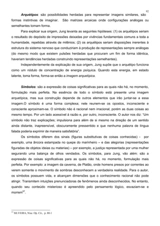 92
Arquétipos: são possibilidades herdadas para representar imagens similares, são
formas instintivas de imaginar. São matrizes arcaicas onde configurações análogas ou
semelhantes tomam forma.
Para explicar sua origem, Jung levanta as seguintes hipóteses: (1) os arquétipos seriam
o resultado do depósito de impressões deixadas por vivências fundamentais comuns a toda a
humanidade, repetidas através de milênios; (2) os arquétipos seriam disposições inerentes à
estrutura do sistema nervoso que conduziriam à produção de representações sempre análogas
(do mesmo modo que existem pulsões herdadas que procuram um fim de forma idêntica,
haveriam tendências herdadas construindo representações semelhantes).
Independentemente da explicação de sua origem, Jung supõe que o arquétipo funciona
como um nódulo de concentração de energia psíquica. Quando esta energia, em estado
latente, toma forma, forma-se então a imagem arquetípica.
Símbolos: são a expressão de coisas significativas para as quais não há, no momento,
formulação mais perfeita. Na essência de todo o símbolo está presente uma imagem
arquetípica, mas sua construção depende de outros elementos que irão juntar-se a essa
imagem.O símbolo é uma forma complexa; nele reunem-se os opostos, inconsciente e
consciente aproximam-se. O símbolo não é racional nem irracional, porém as duas coisas ao
mesmo tempo. Por um lado acessível à razão e, por outro, inconsciente. O autor nos diz: “Um
símbolo não traz explicações; impulsiona para além de si mesmo na direção de um sentido
ainda distante, inapreensível, obscuramente pressentido e que nenhuma palavra de língua
falada poderia exprimir de maneira satisfatória”.
Os símbolos diferem dos sinais (figuras substitutivas de coisas conhecidas) - por
exemplo, uma âncora estampada no quepe do marinheiro – e das alegorias (representações
figuradas de objetos ideias ou materias) – por exemplo, a justiça representada por uma mulher
segurando uma balança de olhos vendados. Os símbolos, para Jung, vão além: são a
expressão de coisas significativas para as quais não há, no momento, formulação mais
perfeita. Por exemplo: a imagem da caverna, de Platão, onde homens presos por correntes ao
verem somente o movimento de sombras desconhecem a verdadeira realidade. Para o autor,
os símbolos possuem vida, e alcançam dimensões que o conhecimento racional não pode
atingir. Transmitem intuições prenunciadoras de fenômenos ainda desconhecidos. No entanto,
quando seu conteúdo misterioso é apreendido pelo pensamento lógico, esvaziam-se e
morrem57
.
57
SILVEIRA, Nise. Op. Cit., p. 80-1
 