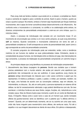 93
8. O PROCESSO DE INDIVIDUAÇÃO
Para Jung, todo ser tende a realizar o que existe em si, a crescer, a completar-se. Assim
é para a semente do vegetal e para o embrião do animal. Assim é para o homem, quanto ao
corpo e quanto à psiqué. No entanto, embora o homem seja impulsionado por forças instintivas
inconscientes, ele é capaz de tomar consciência desse desenvolvimento e de influenciá-lo. No
confronto entre o inconsciente e o consciente, no conflito e na colaboração entre ambos, os
diversos componentes da personalidade amadurecem e unem-se em uma síntese, que é o
indivíduo inteiro.
Assim, o processo de individuação não consiste em um movimento linear. É um
movimento de circunvolução que conduz a um novo centro psíquico, ao qual Jung denominou
self (si mesmo). Quando consciente e inconsciente ordenam-se em torno do self, a
personaldiade completa-se. O self corresponde ao centro da personalidade total, assim como o
ego corresponde ao centro da personalidade consciente.
O conceito junguiano de individuação pode ser entendido, então, como a tendência
instintiva do ser humano de realizar as suas potencialidades inatas. Entretanto, devido à
complexidade da psique humana, da interrelação entre os fatores em jogo, das intervenções do
ego consciente, o processo de totalização da personalidade compreende um caminho longo e
árduo.
As principais etapas que Jung identificou no processo de individuação compreendem:
1. desvestimento das falsas roupagens da persona. Devido aos contatos que o homem
precisa estabelecer com o mundo exterior, ele acaba por assumir uma aparência que
geralmente não corresponde ao seu ser autêntico. A essa aparência Jung chama de
persona (antigo denominação da máscara que o ator usava conforme o papel que iria
representar). O médico,o professor, o padre, o pastor, o militar, por exemplo, mantém, via
de regra, uma fachada de acordo com as convenções coletivas, seja em atitudes, na
indumentária, no discurso. Se, até um certo ponto, a persona representa um sistema útil de
defesa, se ela for excessivamente valorizada o ego poderá identificar-se com ela. Se isso
acontecer, o indivíduo funde-se aos seus títulos, cargos, funções, etc, reduzindo-se a uma
simples casca. Nise da Silveira ilustra esse momento a partir de um conto de Machado de
Assis, O Espelho. Nesse conto o autor narra o caso de um homem que, sendo nomeado
alferes da guarda-nacional, tanto se identificou com a patente que “o alferes eliminou o
homem”. Quando, em um determinado momento, ele se viu sozinho em uma casa vazia,
onde não havia ninguém para reverenciá-lo como alferes, ele sentiu-se vazio. Foi até o
espelho e viu sua imagem desvanecer-se diante de seus olhos. Em pânico e desesperado,
 