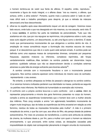 94
o homem lembrou-se de vestir sua farda de alferes. O espelho, então, reproduziu
novamente a figura de modo integral, e o alferes disse: “era eu mesmo, o alferes, que
achava, enfim, a alma exterior”. Portanto, quanto mais a persona aderir à “pele do ator”,
mais difícil será o trabalho psicológico para despi-la, já que a retirada da máscara
denunciará uma face desconhecida;
2. olhar-se no espelho após esse desvestimento requer um ato de coragem. Veremos nosso
lado escuro, onde tudo o que nos desagrada em nós mesmos, ou nos assusta, será visto. É
a nossa sombra. A sombra faz parte da totalidade da personalidade. Tudo que não
aceitamos em nós, que por nos repugnar as reprimimos, nós projetamos sobre o outro, seja
esse outro alguém próximo, um desconhecido, ou até uma figura como o demônio. É deste
modo que permanecemos inconscientes de que abrigamos a sombra dentro de nós. A
ampliação de nossa consciência requer a iluminação dos recantos escuros de nossa
psiqué. E aí descobrimos que não é o outro quem está sempre errado. A sombra pode ser
definida como uma espessa massa de componentes diversas, composta por pequenas
fraquezas, aspectos imaturos ou inferiores, complexos reprimidos, até forças
verdadeiramente maléficas...Mas também na sombra poderão ser discernidos traços
positivos: qualidade valiosas que não se desenvolveram devido a condições externas
adversas ou pela falta de energia suficiente para levá-las adiante58
.
A sombra coincide com o inconsciente freudiano e com o inconsciente pessoal
junguiano. Nos sonhos costuma aparecer como indivíduos do mesmo sexo do sonhador,
representando o seu avesso.
No entanto, a sombra ultrapassa os limites do pessoal e alonga-se na sombra coletiva.
E aí veremos homens civilizados perderem sua identidade na massa, portando-se segundo
os padrões mais inferiores. Na História da humanidade os exemplos são inúmeros.
3. O confronto com a própria sombra leva-nos a outro confronto: com a anima. Além de
representar psiquicamente a minoria dos gens femininos presentes no corpo do homem,
compõe a anima as experiências fundamentais que o homem teve com a mulher através
dos milênios. Para Jung compõe a anima “um aglomerado hereditário inconsciente de
origem muito longínqua, tipo de todas as experiências da linha ancestral em relação ao ente
feminino, resíduo de todas as impressões fornecidas pela mulher”. A mãe é o primeiro
receptáculo da anima, o que faz com que, aos olhos do filho, ela pareça dotada de poderes
extraordinários. Por meio do processo de transferência, a anima será atribuída às estrelas
de cinema, às mulheres ideais e, por fim, para a mulher com quem o homem se relacione
amorosamente, o que provocará, entre outras coisas, as decepções causadas pela
impossibilidade do objeto real corresponder plenamente à imagem oriunda do inconsciente.
58
SILVEIRA, Nise. Op. cit, p. 92
 