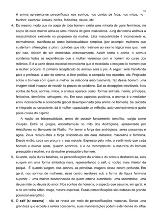 95
A anima apresenta-se personificada nos sonhos, nos contos de fada, nos mitos, no
folclore; exemplo: sereias, ninfas, feiticeiras, deusa, etc.
4. Do mesmo modo que no corpo de todo homem existe uma minoria de gens femininos, no
corpo de cada mulher acha-se uma minoria de gens masculinos. Jung denomina animus à
masculinidade existente no psiquismo da mulher. Esta masculinidade é inconsciente e,
normalmente, manifesta-se como intelectualidade simplista (por exemplo: mulheres que
sustentam afirmações a priori, opiniões que não resistem ao exame lógico mas que, nem
por isso, deixam de ser defendidas ardorosamente. Assim como a anima, o animus
condensa todas as experiências que a mulher vivenciou com o homem no curso dos
milênios. E é a partir desse material inconsciente que é modelada a imagem do homem que
a mulher procura. O primeiro receptáculo do animus será o pai. A seguir, será transferido
para o professor, o ator de cinema, o líder político, o campeão nos esportes, etc. Projetado
sobre o homem com quem a mulher se relaciona amorosamente, faz desse homem uma
imagem ideal incapaz de resistir às provas do cotidiano. Daí as decepções inevitáveis. Nos
contos de fada, sonhos, mitos, o animus aparece como formas animais, heróis, príncipes,
feiticeiros, demônios, selvagens, etc. Em seus aspectos positivos, o animus é o mediador
entre inconsciente e consciente (papel desempenhado pela anima no homem). Se cuidado
e integrado ao consciente, dá à mulher capacidade de reflexão, auto-conhecimento e gosto
pelas coisas do espírito.
A noção de bissexualidade, antes de possuir fundamento científico, surgiu como
intuição. Entre os gregos, encontramo-la no mito dos Andróginos, apresentado por
Aristófanes no Banquete de Platão. Por temer a força dos andróginos, seres possantes e
ágeis, Zeus reduziu-lhes a força dividindo-os em duas metades: masculina e feminina.
Desde então, cada um procura a sua metade. Expresso pelo mito, o sentimento que cada
homem e mulher sente, quando sozinhos, é o de incompletude; a natureza do homem
pressupõe a mulher, e a da mulher pressupõe o homem.
5. Quando, após duras batalhas, as personificações do anima e do animus desfazem-se, eles
surgem em uma forma simbólica nova, representando o self, o núcleo mais interior da
psiqué. É quando surgem, nos sonhos, as primeiras imagens desse centro profundo. Em
geral, nos sonhos de mulheres, esse centro revela-se sob a forma de figura feminina
superior – uma mulher desconhecida de quem emana autoridade; uma sacerdotisa, uma
deusa mãe ou deusa do amor. Nos sonhos de homens, o aspecto que assume, em geral, é
o de um velho sábio, mago, mestre espiritual. Essas personificações são dotadas de grande
potencial energético.
6. O self (si mesmo) – não se revela por meio de personificações humanas. Sendo uma
grandeza que excede a esfera consciente, suas manifestações podem estender-se do infra-
 