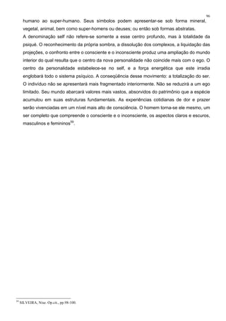 96
humano ao super-humano. Seus símbolos podem apresentar-se sob forma mineral,
vegetal, animal, bem como super-homens ou deuses; ou então sob formas abstratas.
A denominação self não refere-se somente a esse centro profundo, mas à totalidade da
psiqué. O reconhecimento da própria sombra, a dissolução dos complexos, a liquidação das
projeções, o confronto entre o consciente e o inconsciente produz uma ampliação do mundo
interior do qual resulta que o centro da nova personalidade não coincide mais com o ego. O
centro da personalidade estabelece-se no self, e a força energética que este irradia
englobará todo o sistema psíquico. A conseqüência desse movimento: a totalização do ser.
O indivíduo não se apresentará mais fragmentado interiormente. Não se reduzirá a um ego
limitado. Seu mundo abarcará valores mais vastos, absorvidos do patrimônio que a espécie
acumulou em suas estruturas fundamentais. As experiências cotidianas de dor e prazer
serão vivenciadas em um nível mais alto de consciência. O homem torna-se ele mesmo, um
ser completo que compreende o consciente e o inconsciente, os aspectos claros e escuros,
masculinos e femininos59
.
59
SILVEIRA, Nise. Op.cit., pp.98-100.
 