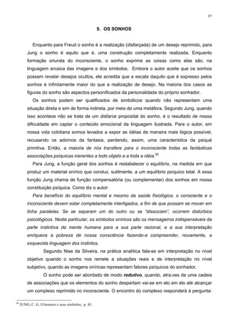 97
9. OS SONHOS
Enquanto para Freud o sonho é a realização (disfarçada) de um desejo reprimido, para
Jung o sonho é aquilo que é, uma construção completamente realizada. Enquanto
formação oriunda do inconsciente, o sonho exprime as coisas como elas são, na
linguagem arcaica das imagens e dos símbolos. Embora o autor aceite que os sonhos
possam revelar desejos ocultos, ele acredita que a escala daquilo que é expresso pelos
sonhos é infinitamente maior do que a realização de desejo. Na maioria dos casos as
figuras do sonho são aspectos personificados da personalidade do próprio sonhador.
Os sonhos podem ser qualificados de simbólicos quando não representam uma
situação direta e sim de forma indireta, por meio de uma metáfora. Segundo Jung, quando
isso acontece não se trata de um disfarce proposital do sonho, é o resultado de nossa
dificuldade em captar o conteúdo emocional da linguagem ilustrada. Para o autor, em
nossa vida cotidiana somos levados a expor as idéias de maneira mais lógica possível,
recusando os adornos da fantasia, perdendo, assim, uma característica da psiqué
primitiva. Então, a maioria de nós transfere para o inconsciente todas as fantásticas
associações psíquicas inerentes a todo objeto e a toda a idéia.60
Para Jung, a função geral dos sonhos é restabelecer o equilíbrio, na medida em que
produz um material onírico que conduz, sutilmente, a um equilíbrio psíquico total. A essa
função Jung chama de função compensatória (ou complementar) dos sonhos em nossa
constituição psíquica. Como diz o autor:
Para benefício do equilíbrio mental e mesmo da saúde fisiológica, o consciente e o
inconsciente devem estar completamente interligados, a fim de que possam se mover em
linha paralelas. Se se separam um do outro ou se “dissociam”, ocorrem distúrbios
psicológicos. Neste particular, os símbolos oníricos são os mensageiros indispensáveis da
parte instintiva da mente humana para a sua parte racional, e a sua interpretação
enriquece a pobreza de nossa consciência fazendo-a compreender, novamente, a
esquecida linguagem dos instintos.
Segundo Nise da Silveira, na prática analítica fala-se em interpretação no nível
objetivo quando o sonho nos remete a situações reais e de interpretação no nível
subjetivo, quando as imagens oníricas representam fatores psíquicos do sonhador.
O sonho pode ser abordado de modo redutivo, quando, atra;ves de uma cadeia
de associações que os elementos do sonho despertam vai-se em elo em elo até alcançar
um complexo reprimido no inconsciente. O encontro do complexo responderá à pergunta:
60
JUNG, C. G. O homem e seus símbolos, p. 43.
 