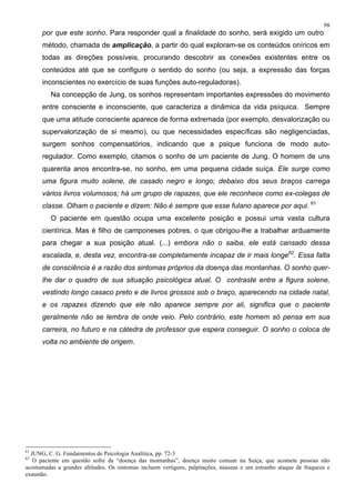 98
por que este sonho. Para responder qual a finalidade do sonho, será exigido um outro
método, chamada de amplicação, a partir do qual exploram-se os conteúdos oníricos em
todas as direções possíveis, procurando descobrir as conexões existentes entre os
conteúdos até que se configure o sentido do sonho (ou seja, a expressão das forças
inconscientes no exercício de suas funções auto-reguladoras).
Na concepção de Jung, os sonhos representam importantes expressões do movimento
entre consciente e inconsciente, que caracteriza a dinâmica da vida psíquica. Sempre
que uma atitude consciente aparece de forma extremada (por exemplo, desvalorização ou
supervalorização de si mesmo), ou que necessidades específicas são negligenciadas,
surgem sonhos compensatórios, indicando que a psique funciona de modo auto-
regulador. Como exemplo, citamos o sonho de um paciente de Jung. O homem de uns
quarenta anos encontra-se, no sonho, em uma pequena cidade suíça. Ele surge como
uma figura muito solene, de casado negro e longo; debaixo dos seus braços carrega
vários livros volumosos; há um grupo de rapazes, que ele reconhece como ex-colegas de
classe. Olham o paciente e dizem: Não é sempre que esse fulano aparece por aqui. 61
O paciente em questão ocupa uma excelente posição e possui uma vasta cultura
cientírica. Mas é filho de camponeses pobres, o que obrigou-lhe a trabalhar arduamente
para chegar a sua posição atual. (...) embora não o saiba, ele está cansado dessa
escalada, e, desta vez, encontra-se completamente incapaz de ir mais longe62
. Essa falta
de consciência é a razão dos sintomas próprios da doença das montanhas. O sonho quer-
lhe dar o quadro de sua situação psicológica atual. O contraste entre a figura solene,
vestindo longo casaco preto e de livros grossos sob o braço, aparecendo na cidade natal,
e os rapazes dizendo que ele não aparece sempre por ali, significa que o paciente
geralmente não se lembra de onde veio. Pelo contrário, este homem só pensa em sua
carreira, no futuro e na cátedra de professor que espera conseguir. O sonho o coloca de
volta no ambiente de origem.
61
JUNG, C. G. Fundamentos de Psicologia Analítica, pp. 72-3
62
O paciente em questão sofre da “doença das montanhas”, doença muito comum na Suíça, que acomete pessoas não
acostumadas a grandes altitudes. Os sintomas incluem vertigens, palpitações, núaseas e um estranho ataque de fraqueza e
exaustão.
 