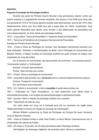 99
Apêndice
Pequena Cronologia da Psicologia Analítica
Durante boa parte da Primeira Guerra Mundial Jung permaneceu lutando contra seu
próprio estresse e o esgotamento nervoso resultante. Ele recorre a Toni Wolff (que havia sido
sua paciente de 1910 a 1913) para ajudá-lo durante esse difícil período, que iria até 1919. (Seu
relacionamento íntimo com Toni Wolff dura até a morte dela, em 1953). Inicialmente, Jung
sentiu grande dificuldade para decidir como nomear o tipo diferenciado de psicanálise que
vinha desenvolvendo. Ao final, decidiu por psicologia analítica.
1913 – Jung publica “Teoria da Psicanálise” e “Aspectos Gerais da Psicanálise”.
1914 - Renuncia à Presidência do Congresso Internacional de Psicanálise.
Eclosão da Primeira Guerra Mundial.
1916 – Funda o Clube de Psicologia em Zurique. Sua reputação internacional aumenta com
duas traduções: “Símbolos e transformações da libido” como Psicologia do Inconsciente (por
Beatrice Hinkle), e Artigos reunidos em psicologia analítica (os quais incluíam os artigos mais
importantes de Jung até então).
Em A estrutura do inconsciente, usa pela primeira vez os termos: “inconsciente pessoal”,
“inconsciente coletivo” e “individuação”.
Escreve “A função transcendente”.
Produz “Sete sermões aos mortos”.
1917 – Produz “Sobre a psicologia do inconsciente”.
1918 – Jung define pela primeira vez o Si-mesmo como a meta de desenvolvimento psíquico.
Escreve “O papel do inconsciente”.
Fim da Primeira Guerra Mundial.
1919 – Em “Instinto e inconsciente” o termo arquétipo é usado pela primeira vez.
1921 – Publicação de “Tipos Psicológicos”, no qual desenvolve suas idéias sobre a
extroversão/introversão, e as funções pensamento/sensação e sentimento/intuição.
1922 – Escreve “Sobre a relação da psicologia analítica com a poesia”.
1923 – Falecimento da mãe de Jung.
Em Julho deste ano Jung vai à Cornwall para dar um seminário em inglês sobre
“Relacionamentos humanos em relação ao processo de individuação”.
Richard Wilhelm conferencia no Clube de Psicologia, em Zurique (foi quem introduziu
Jung na alquimia chinesa).
1924 – Visita os Estados Unidos e visita Taos Pueblo, no Novo México. Impressiona-se com a
simplicidade dos nativos de Pueblo.
1925 – 23 março a 16 de julho: dá 16 aulas-seminários sobre Psicologia Analítica.
Julho/Agosto: em Swanage, Inglaterra, dá seminário sobre “Sonhos e simbolismo”.
 
