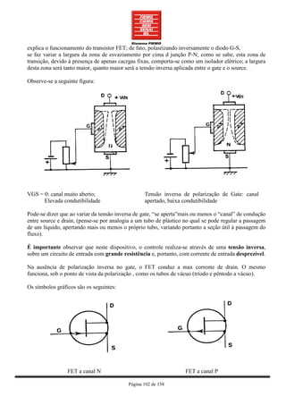 explica o funcionamento do transistor FET; de fato, polasrizando inversamente o diodo G-S,
se faz variar a largura da zona de esvaziamento por cima d junção P-N; como se sabe, esta zona de
transição, devido à presença de apenas cacrgas fixas, comporta-se como um isolador elétrico; a largura
desta zona será tanto maior, quanto maior será a tensão inversa aplicada entre o gate e o source.

Observe-se a seguinte figura:




VGS = 0: canal muito aberto;                      Tensão inversa de polarização de Gate: canal
      Elevada condutibilidade                     apertado, baixa condutibilidade

Pode-se dizer que ao variar da tensão inversa de gate, “se aperta”mais ou menos o “canal” de condução
entre source e drain, (pense-se por analogia a um tubo de plástico no qual se pode regular a passagem
de um líquido, apertando mais ou menos o próprio tubo, variando portanto a seção útil à passagem do
fluxo).

É importante observar que neste dispositivo, o controle realiza-se através de uma tensão inversa,
sobre um circuito de entrada com grande resistência e, portanto, com corrente de entrada desprezível.

Na ausência de polarização inversa no gate, o FET conduz a max corrente de drain. O mesmo
funciona, sob o ponto de vista da polarização , como os tubos de vácuo (tríodo e pêntodo a vácuo).

Os símbolos gráficos são os seguintes:




                 FET a canal N                                     FET a canal P

                                           Página 102 de 158
 