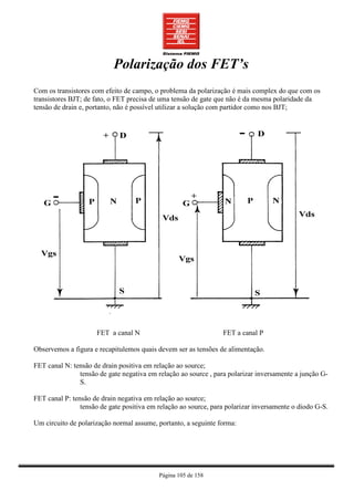 Polarização dos FET’s
Com os transistores com efeito de campo, o problema da polarização é mais complex do que com os
transistores BJT; de fato, o FET precisa de uma tensão de gate que não é da mesma polaridade da
tensão de drain e, portanto, não é possível utilizar a solução com partidor como nos BJT;




                     FET a canal N                               FET a canal P

Observemos a figura e recapitulemos quais devem ser as tensões de alimentação.

FET canal N: tensão de drain positiva em relação ao source;
               tensão de gate negativa em relação ao source , para polarizar inversamente a junção G-
               S.

FET canal P: tensão de drain negativa em relação ao source;
                tensão de gate positiva em relação ao source, para polarizar inversamente o diodo G-S.

Um circuito de polarização normal assume, portanto, a seguinte forma:




                                           Página 105 de 158
 
