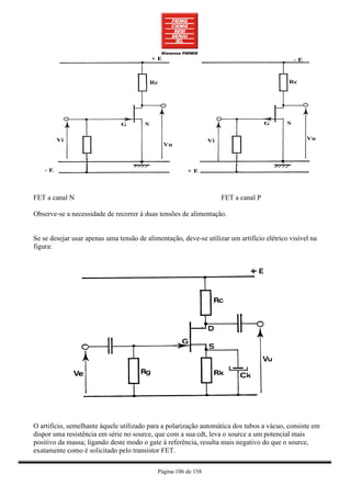 FET a canal N                                                      FET a canal P

Observe-se a necessidade de recorrer à duas tensões de alimentação.


Se se desejar usar apenas uma tensão de alimentação, deve-se utilizar um artifício elétrico visível na
figura:




O artifício, semelhante àquele utilizado para a polarização automática dos tubos a vácuo, consiste em
dispor uma resistência em série no source, que com a sua cdt, leva o source a um potencial mais
positivo da massa; ligando deste modo o gate à referência, resulta mais negativo do que o source,
exatamente como é solicitado pelo transistor FET.

                                            Página 106 de 158
 