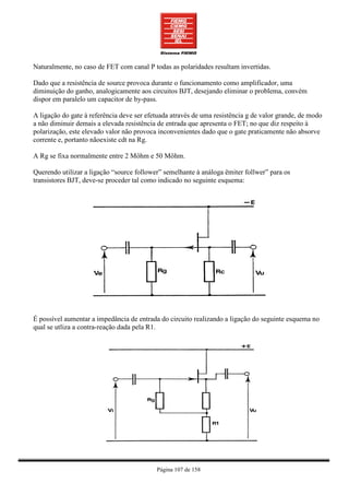 Naturalmente, no caso de FET com canal P todas as polaridades resultam invertidas.

Dado que a resistência de source provoca durante o funcionamento como amplificador, uma
diminuição do ganho, analogicamente aos circuitos BJT, desejando eliminar o problema, convém
dispor em paralelo um capacitor de by-pass.

A ligação do gate à referência deve ser efetuada através de uma resistência g de valor grande, de modo
a não diminuir demais a elevada resistência de entrada que apresenta o FET; no que diz respeito à
polarização, este elevado valor não provoca inconvenientes dado que o gate praticamente não absorve
corrente e, portanto nãoexiste cdt na Rg.

A Rg se fixa normalmente entre 2 Môhm e 50 Môhm.

Querendo utilizar a ligação “source follower” semelhante à análoga ëmiter follwer” para os
transistores BJT, deve-se proceder tal como indicado no seguinte esquema:




É possível aumentar a impedância de entrada do circuito realizando a ligação do seguinte esquema no
qual se utliza a contra-reação dada pela R1.




                                           Página 107 de 158
 