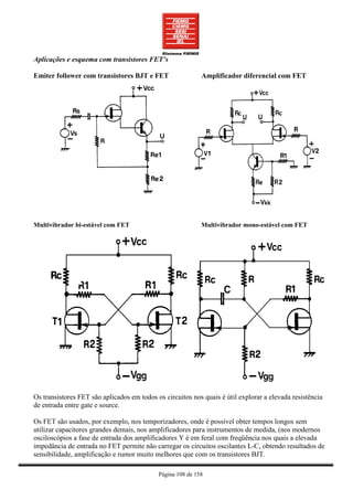 Aplicações e esquema com transistores FET’s

Emiter follower com transistores BJT e FET                  Amplificador diferencial com FET




Multivibrador bi-estável com FET                            Multivibrador mono-estável com FET




Os transistores FET são aplicados em todos os circuitos nos quais é útil explorar a elevada resistência
de entrada entre gate e source.

Os FET são usados, por exemplo, nos temporizadores, onde é possível obter tempos longos sem
utilizar capacitores grandes demais, nos amplificadores para instrumentos de medida, (nos modernos
osciloscópios a fase de entrada dos amplificadores Y é em feral com freqüência nos quais a elevada
impedância de entrada no FET permite não carregar os circuitos oscilantes L-C, obtendo resultados de
sensibilidade, amplificação e rumor muito melhores que com os transistores BJT.

                                            Página 108 de 158
 