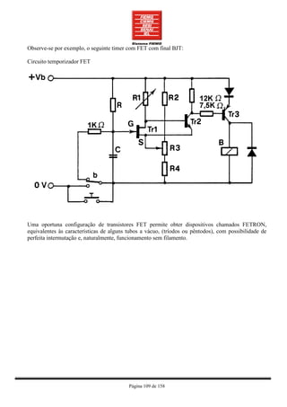 Observe-se por exemplo, o seguinte timer com FET com final BJT:

Circuito temporizador FET




Uma oportuna configuração de transistores FET permite obter dispositivos chamados FETRON,
equivalentes às características de alguns tubos a vácuo, (tríodos ou pêntodos), com possibilidade de
perfeita intermutação e, naturalmente, funcionamento sem filamento.




                                          Página 109 de 158
 