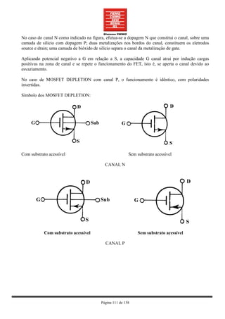 No caso do canal N como indicado na figura, efutua-se a dopagem N que constitui o canal, sobre uma
camada de silício com dopagem P; duas metalizações nos bordos do canal, constituem os eletrodos
source e drain; uma camada de bióxido de silício separa o canal da metalização de gate.

Aplicando potencial negativo a G em relação a S, a capacidade G canal atrai por indução cargas
positivas na zona de canal e se repete o funcionamento do FET, isto é, se aperta o canal devido ao
esvaziamento.

No caso de MOSFET DEPLETION com canal P, o funcionamento é idêntico, com polaridades
invertidas.

Símbolo dos MOSFET DEPLETION:




Com substrato acessível                                  Sem substrato acessível

                                           CANAL N




           Com substrato acessível                           Sem substrato acessível

                                           CANAL P




                                         Página 111 de 158
 