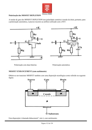 Polarização dos MOSFET DEPLETION

A tensão de gate dos MOSFET DEPLETION tem polaridade contrária à tensão de drain, portanto, para
a polarização automática, é preciso recorrer ao artifício utilizado com o FET:




      Polarização com duas baterias                      Polarização automática


MOSFET ENHANCEMENT (com enchimento)

Obtém-se um transistor MOSFET também com uma disposição tecnólogica como referido na seguinte
figura:




Esta disposição é chamada ënhacement”, isto é, com enchimento.

                                         Página 112 de 158
 