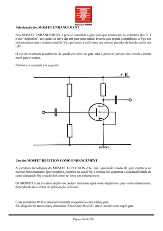 Polarização dos MOSFET ENHANCEMENT

Nos MOSFET ENHANCEMENT é preciso assinalar o gate para que conduzam, ao contrário dos FET
e dos “depletion”, nos quais se deve dar em gate uma tensão inversa que regula a interdição; a Vgs nos
enhancement tem o mesmo sinal da Vds, portanto, é suficiente um normal partidor de tensão como nos
BJT.

O uso de eventuais resistências de queda em série no gate, não é possível porque não circula cirrente
entre gate e source.

Portanto, o esquema é o seguinte:




Uso dos MOSFET DEPETION COMO ENHANCEMENT

A estrutura tecnológica do MOSFET DEPLETION é tal que, aplicando tensão de gate contrária ao
normal funcionamento (por exemplo, positiva no canal N), a mesma faz aumentar a condutabilidade do
canal alargando-lhe a seção útil como se fosse um enhancement.

Os MOSFET com estrutura depletion podem funcionar quer como depletion, quer como enhacement,
dependendo do sistema de polarização utilizado



Com aestrutura MOS é possível construir dispositivos com vários gate;
São disponíveis transistores chamados “Dual Gate Mosfet”, isto é, mosfet com duplo gate.


                                           Página 114 de 158
 
