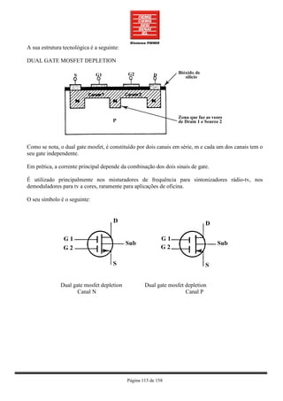 A sua estrutura tecnológica é a seguinte:

DUAL GATE MOSFET DEPLETION




Como se nota, o dual gate mosfet, é constituído por dois canais em série, m e cada um dos canais tem o
seu gate independente.

Em prética, a corrente principal depende da combinação dos dois sinais de gate.

É utilizado principalmente nos misturadores de frequência para sintonizadores rádio-tv, nos
demoduladores para tv a cores, raramente para aplicações de oficina.

O seu símbolo é o seguinte:




              Dual gate mosfet depletion            Dual gate mosfet depletion
                     Canal N                                         Canal P




                                            Página 115 de 158
 